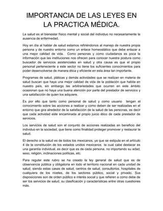 IMPORTANCIA DE LAS LEYES EN
      LA PRACTICA MÉDICA.
La salud es el bienestar físico mental y social del individuo no necesariamente la
ausencia de enfermedad.

Hoy en día al hablar de salud estamos refiriéndonos al manejo de nuestra propia
persona y de nuestro entorno como un enlace homeostático que debe enlazar a
una mejor calidad de vida. Como personas y como ciudadanos es poca la
información que las instituciones nos ofrecen para conocer nuestra postura como
buscador de servicios asistenciales en salud y otra causa es que el propio
personal perteneciente a este sector no tiene los suficientes conocimientos para
poder desenvolverse de manera ética y eficiente en esta área tan importante.

Programas de salud, pláticas y demás actividades que se realizan en materia de
salud buscan que haya una mejor calidad de vida de la población que habita en
nuestro país, sin embargo las arbitrariedades que ocurren en este ámbito
ocasionan que no haya una buena atención por parte del prestador de servicios y
una satisfacción de quien los adquiere.

Es por ello que tanto como personal de salud y como usuario tengan el
conocimiento sobre las acciones a realizar y como deben de ser realizadas en el
entorno que gira alrededor de la satisfacción de la salud de las personas, es decir
que cada actividad este encaminada al propio juicio ético de cada prestador de
servicios.

Los servicios de salud son el conjunto de acciones realizadas en beneficio del
individuo en la sociedad, que tiene como finalidad proteger promover y restaurar la
salud.

El derecho a la salud es de todos los mexicanos, ya que se estipula en el artículo
4 de la constitución de los estados unidos mexicanos la cual cabe destacar es
una garantía individual, es decir que es de cada persona, no importando su edad,
sexo, religión, inclinaciones políticas, etc.

Para regular este rubro se ha creado la ley general de salud que es de
observancia pública y obligatoria en todo el territorio nacional en cada unidad de
salud, siendo estas casas de salud, centros de salud, consultorios, hospitales de
cualquiera de los niveles, de los sectores público, social y privado. Sus
disposiciones son de orden público e interés social y que refieren a como debe de
ser los servicios de salud, su clasificación y características entre otras cuestiones
más.
 