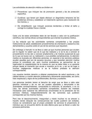 Las actividades de atención médica se dividen en:

      Preventivas: que incluyen las de promoción general y las de protección
      específica.

      Curativas: que tienen por objeto efectuar un diagnóstico temprano de los
      problemas clínicos y establecer un tratamiento oportuno para resolución de
      los mismos, y

      De rehabilitación: que incluyen acciones tendientes a limitar el daño y
      corregir la invalidez física o mental.



Cada una de estas actividades debe de ser llevada a cabo con la justificación
científica y las normas éticas correspondientes que orientan la práctica médica.

La ley estipula que las autoridades sanitarias competentes y las propias
instituciones de salud, establecerán procedimientos de orientación y asesoría a los
demandantes y usuarios sobre el uso de los servicios que requieran.

Sin embargo a menudo no se lleva a cabo ya que muchas personas que acuden
por lo regular no saben que es lo que les realizara y si se le da a conocer el
procedimiento no les dan a conocer ampliamente y de manera sustancial de que
es lo que se busca con su realización y sus posibles complicaciones, la atención
medica es buscada por diferentes personas, en especial a los servicios públicos
acuden aquellas que son de escasos recursos y que necesitan atención medica
porque lo consideran así, pero muchos prestadores se aprovechan de su
ingenuidad no respetándolos de la manera en que se debe tratar a un paciente
porque desde el momento que acude a nosotros ya lo es, y así se da lugar a
muchas negligencias médicas si se le hubiera prestado la atención
correspondiente.

Los usuarios tendrán derecho a obtener prestaciones de salud oportunas y de
calidad idónea y a recibir atención profesional y éticamente responsable, así como
trato respetuoso y digno de los profesionales, técnicos y auxiliares.

Las personas también tienen el derecho de exigir que se lleve a cabo esta
garantía individual y de no ser así pueden reportarla y denunciarla a las
autoridades correspondientes, comprobada la infracción, la secretaría, o en su
caso, las demás autoridades sanitarias competentes, dictarán las medidas
necesarias para subsanar las deficiencias encontradas en la prestación de los
servicios médicos, independientemente de las sanciones que pudieran
corresponder por los mismos hechos.

Pero tras el desconocimiento, inseguridad y miedo muchas no se atreven a
hacerlo viendo después las consecuencias las cuales pudieron ser evitadas,
incluso se consideraría que el propio prestador de servicios le proporcione al
individuo que se encuentre dentro de este dilema para que se lleven a cabo los
procesos pertinentes.
 