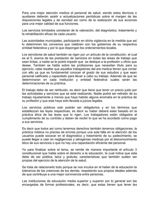Para una mejor atención medica el personal de salud, siendo estos técnicos o
auxiliares deberán asistir a actualizaciones periódicas sobre el margen de las
disposiciones legales y de sanidad así como de la realización de sus acciones
para una mejor calidad de sus funciones.

Los servicios brindados constaran de la valoración, del diagnóstico, tratamiento y
la rehabilitación eficaz de cada usuario.

Las autoridades municipales, participarán en dicha vigilancia en la medida que así
lo determinen los convenios que celebren con los gobiernos de su respectiva
entidad federativa y por lo que dispongan los ordenamientos locales.

Los servidores de salud también se rigen por un artículo de la constitución, el cual
es el 5, acerca de las prestación de servicios en todas las áreas de trabajo que
sean licitas, a nadie se le podrá impedir que se dedique a la profesión u oficio que
desee. También se habla sobre las profesiones que necesitan título para su
ejercicio, cabe resaltar que aquellos trabajadores del are medica tienen que contar
con ello ya que es fundamental conocer el grado de sus estudios y que sean
personal calificado y capacitado para llevar a cabo su trabajo. Además de que se
determinaran en cada institución y entidad federativa cuales serán las
determinaciones de su práctica.

El trabajo debe de ser retribuido, es decir que tiene que tener un precio justo por
las actividades y servicios que se está realizando. Nadie podrá ser retirado de su
trabajo injustamente a menos que haya habido alguna anomalía en la práctica de
su profesión y que esta haya sido llevada a juicios legales.

Los servicios públicos solo podrán ser obligatorios y en los términos que
establezcan las leyes respectivas, es decir su haber deberá estar basado en la
práctica ética de las leyes que lo rigen. Los trabajadores están obligados al
cumplimiento de su contrato y deben de recibir lo que se ha acordado como pago
a sus servicios.

Es decir que todos así como tenemos derechos también tenemos obligaciones, la
práctica médica no precisa de errores porque una sola falla en la atención de los
usuarios puede socavar en el diagnóstico y tratamiento de su padecimiento, se
puede llegar a caer en negligencias y iatrogenias medicas por el desconocimiento
ético de sus servicios o que no hay una capacitación eficiente del personal.

Ya para finalizar sobre el tema, se remite de manera importante el artículo 3
constitucional que habla sobre el derecho a la educación, la cual indica que esta
debe de ser pública, laica y gratuita; características que también suelen ser
propias del ejercicio de la atención de la salud.

Se trata de relacionarlo todo porque se nos inculca en el haber de la educación la
tolerancia de las creencias de los demás, respetando sus propios ideales además
de que contribuye a una mejor convivencia entre personas.

Las instituciones de educación media superior y superior por lo general son las
encargadas de formar profesionales, es decir, que estas tienen que tener las
 