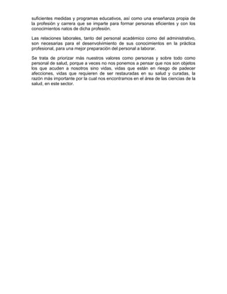 suficientes medidas y programas educativos, así como una enseñanza propia de
la profesión y carrera que se imparte para formar personas eficientes y con los
conocimientos natos de dicha profesión.

Las relaciones laborales, tanto del personal académico como del administrativo,
son necesarias para el desenvolvimiento de sus conocimientos en la práctica
profesional, para una mejor preparación del personal a laborar.

Se trata de priorizar más nuestros valores como personas y sobre todo como
personal de salud, porque a veces no nos ponemos a pensar que nos son objetos
los que acuden a nosotros sino vidas, vidas que están en riesgo de padecer
afecciones, vidas que requieren de ser restauradas en su salud y curadas, la
razón más importante por la cual nos encontramos en el área de las ciencias de la
salud, en este sector.
 