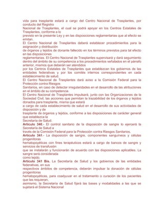 vida para trasplante estará a cargo del Centro Nacional de Trasplantes, por
conducto del Registro
Nacional de Trasplantes, el cual se podrá apoyar en los Centros Estatales de
Trasplantes, conforme a lo
previsto en la presente Ley y en las disposiciones reglamentarias que al efecto se
emitan.
El Centro Nacional de Trasplantes deberá establecer procedimientos para la
asignación y distribución
de órganos y tejidos de donante fallecido en los términos previstos para tal efecto
en las disposiciones
reglamentarias. El Centro Nacional de Trasplantes supervisará y dará seguimiento
dentro del ámbito de su competencia a los procedimientos señalados en el párrafo
anterior, mismos que deberán ser atendidos
por los Centros Estatales de Trasplantes que establezcan los gobiernos de las
entidades federativas y por los comités internos correspondientes en cada
establecimiento de salud.
El Centro Nacional de Trasplantes dará aviso a la Comisión Federal para la
Protección contra Riesgos
Sanitarios, en caso de detectar irregularidades en el desarrollo de las atribuciones
en el ámbito de su competencia.
El Centro Nacional de Trasplantes impulsará, junto con las Organizaciones de la
Sociedad Civil, las acciones que permitan la trazabilidad de los órganos y tejidos
donados para trasplante, misma que estará
a cargo de cada establecimiento de salud en el desarrollo de sus actividades de
disposición y de
trasplante de órganos y tejidos, conforme a las disposiciones de carácter general
que establezca la
Secretaría de Salud.
Artículo 340.- El control sanitario de la disposición de sangre lo ejercerá la
Secretaría de Salud a
través de la Comisión Federal para la Protección contra Riesgos Sanitarios.
Artículo 341.- La disposición de sangre, componentes sanguíneos y células
progenitoras
hematopoyéticas con fines terapéuticos estará a cargo de bancos de sangre y
servicios de transfusión
que se instalarán y funcionarán de acuerdo con las disposiciones aplicables. La
sangre será considerada
como tejido.
Artículo 341 Bis. La Secretaría de Salud y los gobiernos de las entidades
federativas, en sus
respectivos ámbitos de competencia, deberán impulsar la donación de células
progenitoras
hematopoyéticas, para coadyuvar en el tratamiento o curación de los pacientes
que las requieran,
asimismo, la Secretaría de Salud fijará las bases y modalidades a las que se
sujetará el Sistema Nacional
 