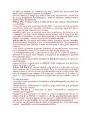 de Salud al respecto. La Secretaría de Salud, emitirá las disposiciones que
regulen tanto la infraestructura con que deberán
contar los bancos de sangre que lleven a cabo actos de disposición y distribución
de células progenitoras hematopoyéticas, como la obtención, procesamiento y
distribución de dichas células.
Artículo 342.- Cualquier órgano o tejido que haya sido extraído, desprendido o
seccionado por
intervención quirúrgica, accidente o hecho ilícito y que sanitariamente constituya
un deshecho, deberá ser manejado en condiciones higiénicas y su destino final se
hará conforme a las disposiciones generales
aplicables, salvo que se requiera para fines terapéuticos, de docencia o de
investigación, en cuyo caso los establecimientos de salud podrán disponer de ellos
o remitirlos a instituciones docentes autorizadas por la Secretaría de Salud, en los
términos de esta Ley y demás disposiciones generales aplicables.
Artículo 342 Bis. Los tejidos músculo-esquelético, cutáneo y vascular, obtenidos
de donadores con pérdida de la vida y la membrana amniótica, podrán destinarse
a procedimientos que permitan obtener insumos para la salud, para efectos de
implantes.
Estos tejidos únicamente se podrán obtener en los establecimientos autorizados
por la Secretaría de Salud, en los términos del artículo 315 de esta Ley.
Los establecimientos para la atención de la salud en los cuales se obtenga la
donación de los tejidos antes referidos, se sujetarán a las disposiciones que dicte
la Secretaría de Salud.
Las disposiciones que emita la Secretaría de Salud contemplarán, al menos, los
mecanismos de
aprovechamiento, procesamiento o utilización, bajo condiciones que garanticen
calidad, seguridad y eficacia.
Artículo 342 Bis 1. El plasma residual podrá destinarse a procedimientos de
fraccionamiento para obtener hemoderivados. Tanto los establecimientos de salud
que suministren el plasma residual, como los establecimientos que lo reciban para
elaborar hemoderivados, deberán estar autorizados conforme a los artículos 198
fracción I y 315 de esta Ley. Asimismo, se sujetarán a las disposiciones que dicte
la
Secretaría de Salud.
Las disposiciones que emita la Secretaría de Salud contemplarán, al menos, los
mecanismos de
aprovechamiento, procesamiento o utilización bajo condiciones que garanticen
calidad, seguridad y eficacia.
Artículo 342 Bis 2. La Secretaría de Salud establecerá las disposiciones
aplicables para regular la
disposición y procesamiento de los tejidos y el plasma residual referidos en los
artículos 342 Bis y 342 Bis 1 de esta Ley, a fin de garantizar la trazabilidad en
cuanto a origen y destino de los mismos. Asimismo, establecerá los mecanismos
para promover la accesibilidad a los hemoderivados del plasma residual y de
los insumos para la salud a que se refiere el artículo 342 Bis, en condiciones de
equidad y seguridad en beneficio para la salud pública.
 