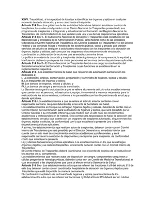 XXVII. Trazabilidad, a la capacidad de localizar e identificar los órganos y tejidos en cualquier
momento desde la donación, y en su caso hasta el trasplante.
Artículo 314 Bis.- Los gobiernos de las entidades federativas deberán establecer centros de
trasplantes, los cuales coadyuvarán con el Centro Nacional de Trasplantes presentando sus
programas de trasplantes e integrando y actualizando la información del Registro Nacional de
Trasplantes, de conformidad con lo que señalen esta Ley y las demás disposiciones aplicables.
Artículo 314 Bis 1.- El Subsistema Nacional de Donación y Trasplantes está constituido por las
dependencias y entidades de la Administración Pública, tanto federal como de las entidades
federativas,el Centro Nacional de Trasplantes, los Centros Estatales de Trasplantes y el del Distrito
Federal y las personas físicas o morales de los sectores público, social y privado que presten
servicios de salud o se dediquen a actividades relacionadas con los trasplantes o la donación de
órganos, tejidos y células, así como por los programas y los mecanismos de vinculación,
coordinación y colaboración de acciones que se establezcan entre éstas.
La política en materia de donación y trasplantes deberá guiarse por la transparencia, la equidad y
la eficiencia, debiendo protegerse los datos personales en términos de las disposiciones aplicables.
Artículo 314 Bis 2.- El Centro Nacional de Trasplantes tendrá a su cargo la coordinación del
Subsistema Nacional de Donación y Trasplantes cuyas funciones se establecerán en la
reglamentación respectiva.
Artículo 315.- Los establecimientos de salud que requieren de autorización sanitaria son los
dedicados a:
I. La extracción, análisis, conservación, preparación y suministro de órganos, tejidos y células;
II. Los trasplantes de órganos y tejidos;
III. Los bancos de órganos, tejidos y células, y
IV. Los bancos de sangre y servicios de transfusión.
La Secretaría otorgará la autorización a que se refiere el presente artículo a los establecimientos
que cuenten con el personal, infraestructura, equipo, instrumental e insumos necesarios para la
realización de los actos relativos, conforme a lo que establezcan las disposiciones de esta Ley y
demás aplicables.
Artículo 316. Los establecimientos a que se refiere el artículo anterior contarán con un
responsable sanitario, de quien deberán dar aviso ante la Secretaría de Salud.
Los establecimientos en los que se extraigan órganos, tejidos y células, deberán de contar con un
Comité Interno de Coordinación para la donación de órganos y tejidos, que será presidido por el
Director General o su inmediato inferior que sea médico con un alto nivel de conocimientos
académicos y profesionales en la materia. Este comité será responsable de hacer la selección del
establecimiento de salud que cuente con un programa de trasplante autorizado, al que enviará los
órganos, tejidos o células, de conformidad con lo que establece la presente Ley y demás
disposiciones jurídicas aplicables.
A su vez, los establecimientos que realicen actos de trasplantes, deberán contar con un Comité
Interno de Trasplantes que será presidido por el Director General o su inmediato inferior que
cuente con un alto nivel de conocimientos médicos académicos y profesionales, y será
responsable de hacer la selección de disponentes y receptores para trasplante, de conformidad
con lo que establece la presente
Ley y demás disposiciones jurídicas aplicables. Los establecimientos en los que se extraigan
órganos y tejidos y se realicen trasplantes, únicamente deberán contar con un Comité Interno de
Trasplantes.
El Comité Interno de Trasplantes deberá coordinarse con el comité de bioética de la institución en
los asuntos de su competencia.
Los establecimientos que realicen actos de disposición de sangre, componentes sanguíneos y
células progenitoras hematopoyéticas, deberán contar con un Comité de Medicina Transfusional, el
cual se sujetará a las disposiciones que para tal efecto emita la Secretaría de Salud.
Artículo 316 Bis.- Los establecimientos a los que se refieren las fracciones I y II del artículo 315 de
esta Ley deberán contar con un coordinador hospitalario de donación de órganos y tejidos para
 trasplantes que esté disponible de manera permanente.
El coordinador hospitalario de la donación de órganos y tejidos para trasplantes de los
establecimientos a los que se refieren las fracciones I y II del artículo 315 deberá ser un médico
 