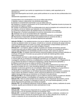 especialista o general, que cuente con experiencia en la materia y esté capacitado por la
Secretaría de
Salud para desempeñar esa función, quien podrá auxiliarse en su caso de otros profesionales de la
salud
debidamente capacitados en la materia.

Corresponderá a los coordinadores a los que se refiere este artículo:
I. Detectar, evaluar y seleccionar a los donantes potenciales;
II. Solicitar el consentimiento del familiar a que se refiere esta Ley;
III. Establecer y mantener coordinación con el Comité Interno de Trasplantes durante el proceso de
procuración de órganos y tejidos;
IV. Facilitar la coordinación entre los profesionales de la salud encargados de la extracción del o de
los órganos y el de los médicos que realizarán el o los trasplantes;
V. Coordinar la logística dentro del establecimiento de la donación y el trasplante;
VI. Resguardar y mantener actualizados los archivos relacionados con su actividad;
VII. Participar con voz en el Comité Interno de Trasplantes;
VIII. Fomentar al interior del establecimiento la cultura de la donación y el trasplante;
IX. Representar al responsable sanitario del establecimiento en ausencia de éste, y
X. Lo que le atribuya esta Ley y las demás disposiciones aplicables.

Artículo 316 Bis 1.- Los establecimientos a los que se refieren las fracciones I y II del artículo 315
de esta Ley deberán contar con el apoyo, a través de un convenio, de bancos de sangre externos,
cuando el establecimiento no tuviere uno propio, para garantizar la disponibilidad oportuna de
dicho tejido en aquellos casos en que éste se llegara a requerir.
Artículo 317.- Los órganos, tejidos y células no podrán ser sacados del territorio nacional.
Los permisos para que los tejidos puedan salir del territorio nacional, se concederán siempre y
cuando estén satisfechas las necesidades de ellos en el país, salvo casos de urgencia.
Artículo 317 Bis.- El traslado fuera del territorio nacional de tejidos de seres humanos referidos en
el artículo 375 fracción VI de esta Ley que pueda ser fuente de material genético (ácido
desoxirribonucleico)
y cuyo propósito sea llevar a cabo estudios genómicos poblacionales, estará sujeto a:
I. Formar parte de un proyecto de investigación aprobado por una institución mexicana de
investigación científica y conforme a lo establecido en el artículo 100 de la Ley, al Reglamento de
la Ley General de Salud en materia de investigación y demás disposiciones aplicables, y
II. Obtener el permiso al que se refiere el artículo 375 de esta Ley.
III. Para efectos de esta Ley, se entiende por estudio genómico poblacional al que tiene como
propósito el análisis de uno o más marcadores genéticos en individuos no relacionado que
describen la estructura genómica de una población determinada, identifican a un grupo étnico o
identifican genes asociados a un rasgo, una enfermedad o la respuesta a fármacos.
La Secretaría, en coordinación con el Instituto Nacional de Medicina Genómica en su carácter de
órgano asesor del Gobierno Federal y centro nacional de referencia en la materia, llevará el
registro de los permisos que se mencionan en la fracción II de este artículo.
Artículo 317 Bis 1.- El material genético a que se refiere el artículo anterior no podrá ser utilizado
para finalidades distintas o incompatibles con aquellos que motivaron su obtención.
Artículo 318.- Para el control sanitario de los productos y de la disposición del embrión y de las
células germinales, se estará a lo dispuesto en esta Ley, en lo que resulte aplicable, y en las
demás disposiciones generales que al efecto se expidan.
Artículo 319.- Se considerará disposición ilícita de órganos, tejidos, células y cadáveres de seres
humanos, aquella que se efectúe sin estar autorizada por la Ley.

DONACIÓN
Artículo 320.- Toda persona es disponente de su cuerpo y podrá donarlo, total o parcialmente,
para los fines y con los requisitos previstos en el presente Título.
Artículo 321.- La donación en materia de órganos, tejidos, células y cadáveres, consiste en el
consentimiento tácito o expreso de la persona para que, en vida o después de su muerte, su
cuerpo o cualquiera de sus componentes se utilicen para trasplantes.
 