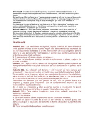 Artículo 329. El Centro Nacional de Trasplantes y los centros estatales de trasplantes, en el
ámbito de sus respectivas competencias, harán constar el mérito y altruismo del donador y de su
familia.
De igual forma el Centro Nacional de Trasplantes se encargará de definir el formato del documento
oficial mediante el cual se manifieste el consentimiento expreso de todas aquellas personas cuya
voluntad sea donar sus órganos, después de su muerte para que éstos sean utilizados en
trasplantes.
Con base en el formato señalado en el párrafo anterior, el Centro Nacional de Trasplantes y los
centros estatales de trasplantes, en el ámbito de sus respectivas competencias, expedirán el
documento oficial a las personas que lo soliciten.
Artículo 329 Bis.- El Centro Nacional de Trasplantes fomentará la cultura de la donación, en
coordinación con el Consejo Nacional de Trasplantes y los centros estatales de trasplantes.
Corresponde a la Secretaría de Salud y a los gobiernos de las entidades federativas, en el ámbito
de sus respectivas competencias determinar los mecanismos para impulsar el fomento a la cultura
de la donación al momento de la realización de trámites públicos o la obtención de documentos
oficiales.

TRASPLANTE

Artículo 330.- Los trasplantes de órganos, tejidos y células en seres humanos
vivos podrán llevarse a cabo cuando hayan sido satisfactorios los resultados de
las investigaciones realizadas al efecto, representen un riesgo aceptable para la
salud y la vida del donante y del receptor, y siempre que existan justificantes de
orden terapéutico. Está prohibido:
I. El trasplante de gónadas o tejidos gonadales, y
II. El uso, para cualquier finalidad, de tejidos embrionarios o fetales producto de
abortos inducidos.
Artículo 331. La procuración y extracción de órganos o tejidos para trasplantes se
hará preferentemente de sujetos en los que se haya comprobado la pérdida de la
vida.
Artículo 332.- La selección del donante y del receptor se hará siempre por
prescripción y bajo control médico, en los términos que fije la Secretaría de Salud.
No se podrán tomar órganos y tejidos para trasplantes de menores de edad vivos,
excepto cuando se trate de trasplantes de médula ósea, para lo cual se requerirá
el consentimiento expreso de los representantes legales del menor.
Tratándose de menores que han perdido la vida, sólo se podrán tomar sus
órganos y tejidos para trasplantes con el consentimiento expreso de los
representantes legales del menor.
En el caso de incapaces y otras personas sujetas a interdicción no podrá
disponerse de sus componentes, ni en vida ni después de su muerte.
Artículo 333.- Para realizar trasplantes entre vivos, deberán cumplirse los
siguientes requisitos
respecto del donante:
I. Ser mayor de edad y estar en pleno uso de sus facultades mentales;
II. Donar un órgano o parte de él que al ser extraído su función pueda ser
compensada por el organismo del donante de forma adecuada y suficientemente
segura;
III. Tener compatibilidad aceptable con el receptor;
 