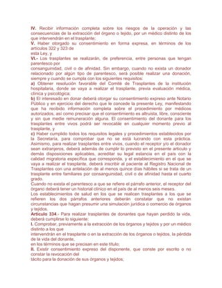 IV. Recibir información completa sobre los riesgos de la operación y las
consecuencias de la extracción del órgano o tejido, por un médico distinto de los
que intervendrán en el trasplante;
V. Haber otorgado su consentimiento en forma expresa, en términos de los
artículos 322 y 323 de
esta Ley, y
VI.- Los trasplantes se realizarán, de preferencia, entre personas que tengan
parentesco por
consanguinidad, civil o de afinidad. Sin embargo, cuando no exista un donador
relacionado por algún tipo de parentesco, será posible realizar una donación,
siempre y cuando se cumpla con los siguientes requisitos:
a) Obtener resolución favorable del Comité de Trasplantes de la institución
hospitalaria, donde se vaya a realizar el trasplante, previa evaluación médica,
clínica y psicológica;
b) El interesado en donar deberá otorgar su consentimiento expreso ante Notario
Público y en ejercicio del derecho que le concede la presente Ley, manifestando
que ha recibido información completa sobre el procedimiento por médicos
autorizados, así como precisar que el consentimiento es altruista, libre, consciente
y sin que medie remuneración alguna. El consentimiento del donante para los
trasplantes entre vivos podrá ser revocable en cualquier momento previo al
trasplante, y
c) Haber cumplido todos los requisitos legales y procedimientos establecidos por
la Secretaría, para comprobar que no se está lucrando con esta práctica.
Asimismo, para realizar trasplantes entre vivos, cuando el receptor y/o el donador
sean extranjeros, deberá además de cumplir lo previsto en el presente artículo y
demás disposiciones aplicables, acreditar su legal estancia en el país con la
calidad migratoria específica que corresponda, y el establecimiento en el que se
vaya a realizar el trasplante, deberá inscribir al paciente al Registro Nacional de
Trasplantes con una antelación de al menos quince días hábiles si se trata de un
trasplante entre familiares por consanguinidad, civil o de afinidad hasta el cuarto
grado.
Cuando no exista el parentesco a que se refiere el párrafo anterior, el receptor del
órgano deberá tener un historial clínico en el país de al menos seis meses.
Los establecimientos de salud en los que se realicen trasplantes a los que se
refieren los dos párrafos anteriores deberán constatar que no existan
circunstancias que hagan presumir una simulación jurídica o comercio de órganos
y tejidos.
Artículo 334.- Para realizar trasplantes de donantes que hayan perdido la vida,
deberá cumplirse lo siguiente:
I. Comprobar, previamente a la extracción de los órganos y tejidos y por un médico
distinto a los que
intervendrán en el trasplante o en la extracción de los órganos o tejidos, la pérdida
de la vida del donante,
en los términos que se precisan en este título;
II. Existir consentimiento expreso del disponente, que conste por escrito o no
constar la revocación del
tácito para la donación de sus órganos y tejidos;
 