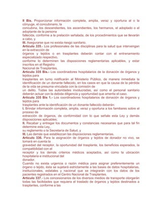 II Bis. Proporcionar información completa, amplia, veraz y oportuna al o la
cónyuge, el concubinario, la
concubina, los descendientes, los ascendientes, los hermanos, el adoptado o el
adoptante de la persona
fallecida, conforme a la prelación señalada, de los procedimientos que se llevarán
a cabo, y
III. Asegurarse que no exista riesgo sanitario.
Artículo 335.- Los profesionales de las disciplinas para la salud que intervengan
en la extracción de
órganos y tejidos o en trasplantes deberán contar con el entrenamiento
especializado respectivo,
conforme lo determinen las disposiciones reglamentarias aplicables, y estar
inscritos en el Registro
Nacional de Trasplantes.
Artículo 335 Bis.- Los coordinadores hospitalarios de la donación de órganos y
tejidos para
trasplantes en turno notificarán al Ministerio Público, de manera inmediata la
identificación de un donante fallecido, en los casos en que la causa de la pérdida
de la vida se presuma vinculada con la comisión de
un delito. Todas las autoridades involucradas, así como el personal sanitario
deberán actuar con la debida diligencia y oportunidad que amerita el caso.
Artículo 335 Bis 1.- Los coordinadores hospitalarios de donación de órganos y
tejidos para
trasplantes ante la identificación de un donante fallecido deberán:
I. Brindar información completa, amplia, veraz y oportuna a los familiares sobre el
proceso de
extracción de órganos, de conformidad con lo que señale esta Ley y demás
disposiciones aplicables;
II. Recabar y entregar los documentos y constancias necesarias que para tal fin
determine esta Ley,
su reglamento o la Secretaría de Salud, y
III. Las demás que establezcan las disposiciones reglamentarias.
Artículo 336. Para la asignación de órganos y tejidos de donador no vivo, se
tomará en cuenta la
gravedad del receptor, la oportunidad del trasplante, los beneficios esperados, la
compatibilidad con el
receptor y los demás criterios médicos aceptados, así como la ubicación
hospitalaria e institucional del
donador.
Cuando no exista urgencia o razón médica para asignar preferentemente un
órgano o tejido, ésta se sujetará estrictamente a las bases de datos hospitalarias,
institucionales, estatales y nacional que se integrarán con los datos de los
pacientes registrados en el Centro Nacional de Trasplantes.
Artículo 337.- Los concesionarios de los diversos medios de transporte otorgarán
todas las facilidades que requiera el traslado de órganos y tejidos destinados a
trasplantes, conforme a las
 