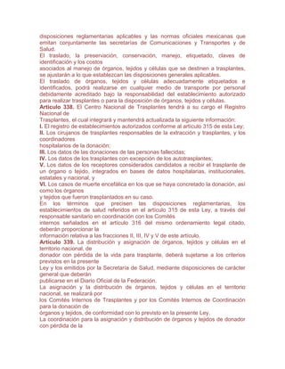 disposiciones reglamentarias aplicables y las normas oficiales mexicanas que
emitan conjuntamente las secretarías de Comunicaciones y Transportes y de
Salud.
El traslado, la preservación, conservación, manejo, etiquetado, claves de
identificación y los costos
asociados al manejo de órganos, tejidos y células que se destinen a trasplantes,
se ajustarán a lo que establezcan las disposiciones generales aplicables.
El traslado de órganos, tejidos y células adecuadamente etiquetados e
identificados, podrá realizarse en cualquier medio de transporte por personal
debidamente acreditado bajo la responsabilidad del establecimiento autorizado
para realizar trasplantes o para la disposición de órganos, tejidos y células.
Artículo 338. El Centro Nacional de Trasplantes tendrá a su cargo el Registro
Nacional de
Trasplantes, el cual integrará y mantendrá actualizada la siguiente información:
I. El registro de establecimientos autorizados conforme al artículo 315 de esta Ley;
II. Los cirujanos de trasplantes responsables de la extracción y trasplantes, y los
coordinadores
hospitalarios de la donación;
III. Los datos de las donaciones de las personas fallecidas;
IV. Los datos de los trasplantes con excepción de los autotrasplantes;
V. Los datos de los receptores considerados candidatos a recibir el trasplante de
un órgano o tejido, integrados en bases de datos hospitalarias, institucionales,
estatales y nacional, y
VI. Los casos de muerte encefálica en los que se haya concretado la donación, así
como los órganos
y tejidos que fueron trasplantados en su caso.
En los términos que precisen las disposiciones reglamentarias, los
establecimientos de salud referidos en el artículo 315 de esta Ley, a través del
responsable sanitario en coordinación con los Comités
internos señalados en el artículo 316 del mismo ordenamiento legal citado,
deberán proporcionar la
información relativa a las fracciones II, III, IV y V de este artículo.
Artículo 339. La distribución y asignación de órganos, tejidos y células en el
territorio nacional, de
donador con pérdida de la vida para trasplante, deberá sujetarse a los criterios
previstos en la presente
Ley y los emitidos por la Secretaría de Salud, mediante disposiciones de carácter
general que deberán
publicarse en el Diario Oficial de la Federación.
La asignación y la distribución de órganos, tejidos y células en el territorio
nacional, se realizará por
los Comités Internos de Trasplantes y por los Comités Internos de Coordinación
para la donación de
órganos y tejidos, de conformidad con lo previsto en la presente Ley.
La coordinación para la asignación y distribución de órganos y tejidos de donador
con pérdida de la
 