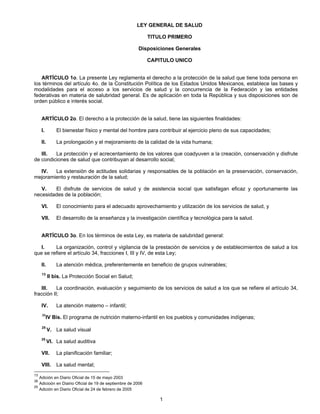 LEY GENERAL DE SALUD 
TITULO PRIMERO 
Disposiciones Generales 
CAPITULO UNICO 
ARTÍCULO 1o. La presente Ley reglamenta el derecho a la protección de la salud que tiene toda persona en 
los términos del artículo 4o. de la Constitución Política de los Estados Unidos Mexicanos, establece las bases y 
modalidades para el acceso a los servicios de salud y la concurrencia de la Federación y las entidades 
federativas en materia de salubridad general. Es de aplicación en toda la República y sus disposiciones son de 
orden público e interés social. 
ARTÍCULO 2o. El derecho a la protección de la salud, tiene las siguientes finalidades: 
I. El bienestar físico y mental del hombre para contribuir al ejercicio pleno de sus capacidades; 
II. La prolongación y el mejoramiento de la calidad de la vida humana; 
III. La protección y el acrecentamiento de los valores que coadyuven a la creación, conservación y disfrute 
de condiciones de salud que contribuyan al desarrollo social; 
IV. La extensión de actitudes solidarias y responsables de la población en la preservación, conservación, 
1 
mejoramiento y restauración de la salud; 
V. El disfrute de servicios de salud y de asistencia social que satisfagan eficaz y oportunamente las 
necesidades de la población; 
VI. El conocimiento para el adecuado aprovechamiento y utilización de los servicios de salud, y 
VII. El desarrollo de la enseñanza y la investigación científica y tecnológica para la salud. 
ARTÍCULO 3o. En los términos de esta Ley, es materia de salubridad general: 
I. La organización, control y vigilancia de la prestación de servicios y de establecimientos de salud a los 
que se refiere el artículo 34, fracciones I, III y IV, de esta Ley; 
II. La atención médica, preferentemente en beneficio de grupos vulnerables; 
13 II bis. La Protección Social en Salud; 
III. La coordinación, evaluación y seguimiento de los servicios de salud a los que se refiere el artículo 34, 
fracción II; 
IV. La atención materno – infantil; 
36IV Bis. El programa de nutrición materno-infantil en los pueblos y comunidades indígenas; 
25 V. La salud visual 
25 VI. La salud auditiva 
VII. La planificación familiar; 
VIII. La salud mental; 
13 Adición en Diario Oficial de 15 de mayo 2003 
36 Adicioón en Diairio Oficial de 19 de septiembre de 2006 
25 Adición en Diario Oficial de 24 de febrero de 2005 
 