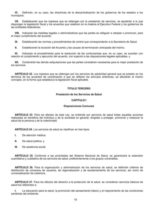 VI. Definirán, en su caso, las directrices de la descentralización de los gobiernos de los estados a los 
10 
municipios; 
VII. Establecerán que los ingresos que se obtengan por la prestación de servicios, se ajustarán a lo que 
dispongan la legislación fiscal y los acuerdos que celebren en la materia el Ejecutivo Federal y los gobiernos de 
las entidades federativas; 
VIII. Indicarán las medidas legales o administrativas que las partes se obliguen a adoptar o promover, para 
el mejor cumplimiento del acuerdo; 
IX. Establecerán las normas y procedimientos de control que corresponderán a la Secretaría de Salud; 
X. Establecerán la duración del Acuerdo y las causas de terminación anticipada del mismo; 
XI. Indicarán el procedimiento para la resolución de las controversias que, en su caso, se susciten con 
relación al cumplimiento y ejecución del acuerdo, con sujeción a las disposiciones legales aplicables, y 
XII. Contendrán las demás estipulaciones que las partes consideren necesarias para la mejor prestación de 
los servicios. 
ARTÍCULO 22. Los ingresos que se obtengan por los servicios de salubridad general que se presten en los 
términos de los acuerdos de coordinación a que se refieren los artículos anteriores, se afectarán al mismo 
concepto, en la forma que establezca la legislación fiscal aplicable. 
TITULO TERCERO 
Prestación de los Servicios de Salud 
CAPITULO I 
Disposiciones Comunes 
ARTÍCULO 23. Para los efectos de esta Ley, se entiende por servicios de salud todas aquellas acciones 
realizadas en beneficio del individuo y de la sociedad en general, dirigidas a proteger, promover y restaurar la 
salud de la persona y de la colectividad. 
ARTÍCULO 24. Los servicios de salud se clasifican en tres tipos: 
I. De atención médica; 
II. De salud pública, y 
III. De asistencia social. 
ARTÍCULO 25. Conforme a las prioridades del Sistema Nacional de Salud, se garantizará la extensión 
cuantitativa y cualitativa de los servicios de salud, preferentemente a los grupos vulnerables. 
ARTÍCULO 26. Para la organización y administración de los servicios de salud, se definirán criterios de 
distribución de universos de usuarios, de regionalización y de escalonamiento de los servicios, así como de 
universalización de cobertura. 
ARTÍCULO 27. Para los efectos del derecho a la protección de la salud, se consideran servicios básicos de 
salud los referentes a: 
I. La educación para la salud, la promoción del saneamiento básico y el mejoramiento de las condiciones 
sanitarias del ambiente; 
 