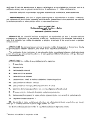 verificación. El particular podrá impugnar el resultado del análisis en un plazo de tres días contados a partir de la 
notificación, en cuyo caso se procederá en los términos de las fracciones VI y VII del artículo anterior. 
Transcurrido este plazo, sin que se haya impugnado el resultado del análisis oficial, éste quedará firme. 
2 ARTÍCULO 401 BIS 2. En el caso de los productos recogidos en procedimientos de muestreo o verificación, 
sólo los laboratorios autorizados o habilitados por la Secretaría para tal efecto podrán determinar, por medio de 
los análisis practicados, si tales productos reúnen o no sus especificaciones. 
TITULO DECIMOCTAVO 
Medidas de Seguridad, Sanciones y Delitos 
CAPITULO I 
Medidas de Seguridad Sanitaria 
ARTÍCULO 402. Se consideran medidas de seguridad las disposiciones que dicte la autoridad sanitaria 
competente, de conformidad con los preceptos de esta Ley y demás disposiciones aplicables, para proteger la 
salud de la población. Las medidas de seguridad se aplicarán sin perjuicio de las sanciones que, en su caso, 
correspondieren. 
ARTÍCULO 403. Son competentes para ordenar o ejecutar medidas de seguridad, la Secretaría de Salud y 
los gobiernos de las entidades federativas, en el ámbito de sus respectivas competencias. 
37 La participación de los municipios y de las autoridades de las comunidades indígenas estará determinada 
por los convenios que celebren con los gobiernos de las respectivas entidades federativas y por lo que dispongan 
los ordenamientos locales. 
ARTÍCULO 404. Son medidas de seguridad sanitaria las siguientes: 
I. El aislamiento; 
II. La cuarentena; 
III. La observación personal; 
IV. La vacunación de personas; 
V. La vacunación de animales; 
VI. La destrucción o control de insectos u otra fauna transmisora y nociva; 
VII. La suspensión de trabajos o servicios; 
VIII. La suspensión de mensajes publicitarios en materia de salud; 
IX. La emisión de mensajes publicitarios que advierta peligros de daños a la salud; 
X. El aseguramiento y destrucción de objetos, productos o substancias; 
XI. La desocupación o desalojo de casas, edificios, establecimientos y, en general, de cualquier predio; 
XII. La prohibición de actos de uso, y 
XIII. Las demás de índole sanitaria que determinen las autoridades sanitarias competentes, que puedan 
evitar que se causen o continúen causando riesgos o daños a la salud. 
Son de inmediata ejecución las medidas de seguridad señaladas en el presente artículo. 
100 
37 Reforma en Diario Oficial de 19 de septiembre de 2006 
 