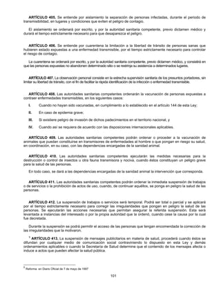ARTÍCULO 405. Se entiende por aislamiento la separación de personas infectadas, durante el periodo de 
transmisibilidad, en lugares y condiciones que eviten el peligro de contagio. 
El aislamiento se ordenará por escrito, y por la autoridad sanitaria competente, previo dictamen médico y 
durará el tiempo estrictamente necesario para que desaparezca el peligro. 
ARTÍCULO 406. Se entiende por cuarentena la limitación a la libertad de tránsito de personas sanas que 
hubieren estado expuestas a una enfermedad transmisible, por el tiempo estrictamente necesario para controlar 
el riesgo de contagio. 
La cuarentena se ordenará por escrito, y por la autoridad sanitaria competente, previo dictamen médico, y consistirá en 
que las personas expuestas no abandonen determinado sitio o se restrinja su asistencia a determinados lugares. 
ARTÍCULO 407. La observación personal consiste en la estrecha supervisión sanitaria de los presuntos portadores, sin 
limitar su libertad de tránsito, con el fin de facilitar la rápida identificación de la infección o enfermedad transmisible. 
ARTÍCULO 408. Las autoridades sanitarias competentes ordenarán la vacunación de personas expuestas a 
contraer enfermedades transmisibles, en los siguientes casos: 
I. Cuando no hayan sido vacunadas, en cumplimiento a lo establecido en el artículo 144 de esta Ley; 
II. En caso de epidemia grave; 
III. Si existiere peligro de invasión de dichos padecimientos en el territorio nacional, y 
IV. Cuando así se requiera de acuerdo con las disposiciones internacionales aplicables. 
ARTÍCULO 409. Las autoridades sanitarias competentes podrán ordenar o proceder a la vacunación de 
animales que puedan constituirse en transmisores de enfermedades al hombre o que pongan en riesgo su salud, 
en coordinación, en su caso, con las dependencias encargadas de la sanidad animal. 
ARTÍCULO 410. Las autoridades sanitarias competentes ejecutarán las medidas necesarias para la 
destrucción o control de insectos u otra fauna transmisora y nociva, cuando éstos constituyan un peligro grave 
para la salud de las personas. 
En todo caso, se dará a las dependencias encargadas de la sanidad animal la intervención que corresponda. 
ARTÍCULO 411. Las autoridades sanitarias competentes podrán ordenar la inmediata suspensión de trabajos 
o de servicios o la prohibición de actos de uso, cuando, de continuar aquéllos, se ponga en peligro la salud de las 
personas. 
ARTÍCULO 412. La suspensión de trabajos o servicios será temporal. Podrá ser total o parcial y se aplicará 
por el tiempo estrictamente necesario para corregir las irregularidades que pongan en peligro la salud de las 
personas. Se ejecutarán las acciones necesarias que permitan asegurar la referida suspensión. Esta será 
levantada a instancias del interesado o por la propia autoridad que la ordenó, cuando cese la causa por la cual 
fue decretada. 
Durante la suspensión se podrá permitir el acceso de las personas que tengan encomendada la corrección de 
101 
las irregularidades que la motivaron. 
5 ARTÍCULO 413. La suspensión de mensajes publicitarios en materia de salud, procederá cuando éstos se 
difundan por cualquier medio de comunicación social contraviniendo lo dispuesto en esta Ley y demás 
ordenamientos aplicables o cuando la Secretaría de Salud determine que el contenido de los mensajes afecta o 
induce a actos que pueden afectar la salud pública. 
5 Reforma en Diario Oficial de 7 de mayo de 1997 
 