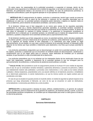 En estos casos, los responsables de la publicidad procederán a suspender el mensaje, dentro de las 
veinticuatro horas siguientes a la notificación de la medida de seguridad, si se trata de emisiones de radio, cine o 
televisión, de publicaciones diarias o de anuncios en la vía pública. En caso de publicaciones periódicas, la 
suspensión surtirá efectos a partir del siguiente ejemplar en el que apareció el mensaje. 
1 ARTÍCULO 414. El aseguramiento de objetos, productos o substancias, tendrá lugar cuando se presuma 
que pueden ser nocivos para la salud de las personas o carezcan de los requisitos esenciales que se 
establezcan en esta Ley. La autoridad sanitaria competente podrá retenerlos o dejarlos en depósito hasta en 
tanto se determine, previo dictamen de laboratorio acreditado, cuál será su destino. 
Si el dictamen indicara que el bien asegurado no es nocivo pero carece de los requisitos esenciales 
establecidos en esta Ley y demás disposiciones generales aplicables, la autoridad sanitaria concederá al 
interesado un plazo hasta de treinta días para que tramite el cumplimiento de los requisitos omitidos. Si dentro de 
este plazo el interesado no realizara el trámite indicado o no gestionara la recuperación acreditando el 
cumplimiento de lo ordenado por la autoridad sanitaria, se entenderá que la materia del aseguramiento causa 
abandono y quedará a disposición de la autoridad sanitaria para su aprovechamiento lícito. 
Si del dictamen resultara que el bien asegurado es nocivo, la autoridad sanitaria, dentro del plazo establecido 
en el anterior párrafo y previa la observancia de la garantía de audiencia, podra determinar que el interesado y 
bajo la vigilancia de aquella someta el bien asegurado a un tratamiento que haga posible su legal 
aprovechamiento, de ser posible, en cuyo caso y previo el dictamen de la autoridad sanitaria, el interesado podrá 
disponer de los bienes que haya sometido a tratamiento para destinarlos a los fines que la propia autoridad le 
señale. 
Los productos perecederos asegurados que se descompongan en poder de la autoridad sanitaria, así como 
los objetos, productos o substancias que se encuentren en evidente estado de descomposición, adulteración o 
contaminación que no los hagan aptos para su consumo, serán destruidos de inmediato por la autoridad 
sanitaria, la que levantará un acta circunstanciada de la destrucción. 
Los productos perecederos que no se reclamen por los interesados dentro de las veinticuatro horas de que 
hayan sido asegurados, quedarán a disposición de la autoridad sanitaria la que los entregará para su 
aprovechamiento, de preferencia, a instituciones de asistencia social públicas o privadas. 
29 Artículo 414 Bis. Será procedente la acción de aseguramiento prevista en el artículo 414 como medida de seguridad, 
para el caso de que se comercialicen remedios herbolarios, suplementos alimenticios o productos de perfumería y belleza 
que indebidamente hubieren sido publicitados o promovidos como medicamentos o a los cuales se les hubiera atribuido 
cualidades o efectos terapéuticos, presentándolos como una solución definitiva en el tratamiento preventivo o rehabilitatorio 
de un determinado padecimiento, no siendo medicamentos y sin que los mismos cuenten con registro sanitario para ser 
considerados como tales. 
En caso de que se actualice el supuesto previsto en el párrafo anterior, la medida de seguridad se aplicará respecto de los 
productos que tenga almacenados el fabricante, así como de los que se encuentren en poder de distribuidores, 
comercializadores o comerciantes para efectos de su venta al público. 
ARTÍCULO 415. La desocupación o desalojo de casas, edificios, establecimientos y, en general, de cualquier 
predio, se ordenará, previa la observancia de la garantía de audiencia y de dictamen pericial, cuando, a juicio de 
las autoridades sanitarias competentes, se considere que es indispensable para evitar un daño grave a la salud o 
la vida de las personas. 
CAPITULO II 
Sanciones Administrativas 
102 
1 Reforma en Diario Oficial de 14 de junio de 1991 
29 Adición en Diario Oficial de 28 de junio de 2005 
 