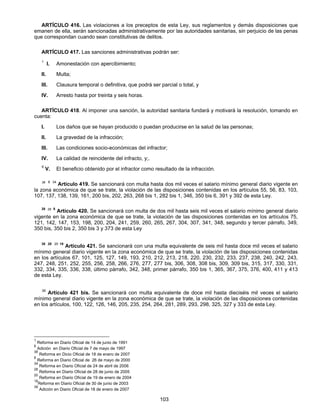 ARTÍCULO 416. Las violaciones a los preceptos de esta Ley, sus reglamentos y demás disposiciones que 
emanen de ella, serán sancionadas administrativamente por las autoridades sanitarias, sin perjuicio de las penas 
que correspondan cuando sean constitutivas de delitos. 
ARTÍCULO 417. Las sanciones administrativas podrán ser: 
1 I. Amonestación con apercibimiento; 
II. Multa; 
III. Clausura temporal o definitiva, que podrá ser parcial o total, y 
IV. Arresto hasta por treinta y seis horas. 
ARTÍCULO 418. Al imponer una sanción, la autoridad sanitaria fundará y motivará la resolución, tomando en 
103 
cuenta: 
I. Los daños que se hayan producido o puedan producirse en la salud de las personas; 
II. La gravedad de la infracción; 
III. Las condiciones socio-económicas del infractor; 
IV. La calidad de reincidente del infracto, y;. 
6 V. El beneficio obtenido por el infractor como resultado de la infracción. 
38 8 34 Artículo 419. Se sancionará con multa hasta dos mil veces el salario mínimo general diario vigente en 
la zona económica de que se trate, la violación de las disposiciones contenidas en los artículos 55, 56, 83, 103, 
107, 137, 138, 139, 161, 200 bis, 202, 263, 268 bis 1, 282 bis 1, 346, 350 bis 6, 391 y 392 de esta Ley. 
38 28 8 Artículo 420. Se sancionará con multa de dos mil hasta seis mil veces el salario mínimo general diario 
vigente en la zona económica de que se trate, la violación de las disposiciones contenidas en los artículos 75, 
121, 142, 147, 153, 198, 200, 204, 241, 259, 260, 265, 267, 304, 307, 341, 348, segundo y tercer párrafo, 349, 
350 bis, 350 bis 2, 350 bis 3 y 373 de esta Ley 
38 28 20 18 Artículo 421. Se sancionará con una multa equivalente de seis mil hasta doce mil veces el salario 
mínimo general diario vigente en la zona económica de que se trate, la violación de las disposiciones contenidas 
en los artículos 67, 101, 125, 127, 149, 193, 210, 212, 213, 218, 220, 230, 232, 233, 237, 238, 240, 242, 243, 
247, 248, 251, 252, 255, 256, 258, 266, 276, 277, 277 bis, 306, 308, 308 bis, 309, 309 bis, 315, 317, 330, 331, 
332, 334, 335, 336, 338, último párrafo, 342, 348, primer párrafo, 350 bis 1, 365, 367, 375, 376, 400, 411 y 413 
de esta Ley. 
39 Artículo 421 bis. Se sancionará con multa equivalente de doce mil hasta dieciséis mil veces el salario 
mínimo general diario vigente en la zona económica de que se trate, la violación de las disposiciones contenidas 
en los artículos, 100, 122, 126, 146, 205, 235, 254, 264, 281, 289, 293, 298, 325, 327 y 333 de esta Ley. 
1 Reforma en Diario Oficial de 14 de junio de 1991 
6 Adición en Diario Oficial de 7 de mayo de 1997 
38 Reforma en Dicio Oficial de 18 de enero de 2007 
8 Reforma en Diario Oficial de 26 de mayo de 2000 
34 Reforma en Diario Oficial de 24 de abril de 2006 
28 Reforma en Diario Oficial de 28 de junio de 2005 
20 Reforma en Diario Oficial de 19 de enero de 2004 
18Reforma en Diario Oficial de 30 de junio de 2003 
39 Adición en Diario Oficial de 18 de enero de 2007 
 