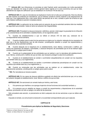 38 5 Artículo 422. Las infracciones no previstas en este Capítulo serán sancionadas con multa equivalente 
hasta por dieciséis mil veces el salario mínimo general diario vigente en la zona económica de que se trate, 
atendiendo las reglas de calificación que se establecen en el artículo 418 de esta Ley. 
ARTÍCULO 423. En caso de reincidencia se duplicará el monto de la multa que corresponda. Para los efectos 
de este Capítulo se entiende por reincidencia, que el infractor cometa la misma violación a las disposiciones de 
esta Ley o sus reglamentos dos o más veces dentro del período de un año, contado a partir de la fecha en que 
se le hubiera notificado la sanción inmediata anterior. 
ARTÍCULO 424. La aplicación de las multas será sin perjuicio de que la autoridad sanitaria dicte las medidas 
de seguridad que procedan, hasta en tanto se subsanen las irregularidades. 
ARTÍCULO 425. Procederá la clausura temporal o definitiva, parcial o total según la gravedad de la infracción 
y las características de la actividad o establecimiento, en los siguientes casos: 
5 l. Cuando los establecimientos a que se refiere el artículo 373 de esta Ley, carezcan de la 
104 
correspondiente licencia sanitaria; 
II. Cuando el peligro para la salud de las personas se origine por la violación reiterada de los preceptos de 
esta Ley y de las disposiciones que de ella emanen, constituyendo rebeldía a cumplir los requerimientos y 
disposiciones de la autoridad sanitaria; 
III. Cuando después de la reapertura de un establecimiento, local, fábrica, construcción o edificio, por 
motivo de suspensión de trabajos o actividades, o clausura temporal, las actividades que en él se realicen sigan 
constituyendo un peligro para la salud; 
IV. Cuando por la peligrosidad de las actividades que se realicen o por la naturaleza del establecimiento, 
local, fábrica, construcción o edificio de que se trate, sea necesario proteger la salud de la población; 
V. Cuando en el establecimiento se vendan o suministren estupefacientes sin cumplir con los requisitos 
que señalen esta Ley y sus reglamentos; 
VI. Cuando en un establecimiento se vendan o suministren substancias psicotrópicas sin cumplir con los 
requisitos que señale esta Ley y sus reglamentos, y; 
VII. Cuando se compruebe que las actividades que se realicen en un establecimiento, violan las 
disposiciones sanitarias, constituyendo un peligro grave para la salud. 
6 VIII. Por reincidencia en tercera ocasión. 
ARTÍCULO 426. En los casos de clausura definitiva quedarán sin efecto las autorizaciones que, en su caso, 
se hubieren otorgado al establecimiento, local, fábrica o edificio de que se trate. 
ARTÍCULO 427. Se sancionará con arresto hasta por treinta y seis horas; 
I. A la persona que interfiera o se oponga al ejercicio de las funciones de la autoridad sanitaria, y 
II. A la persona que en rebeldía se niegue a cumplir los requerimientos y disposiciones de la autoridad 
sanitaria, provocando con ello un peligro a la salud de las personas. 
Sólo procederá esta sanción, si previamente se dictó cualquiera otra de las sanciones a que se refiere este 
Capítulo. 
Impuesto el arresto, se comunicará la resolución a la autoridad correspondiente para que la ejecute. 
CAPITULO III 
Procedimiento para Aplicar las Medidas de Seguridad y Sanciones 
5 Reforma en Diario Oficial de 7 de mayo de 1997 
6 Adición en Diario Oficial de 7 de mayo de 1997 
 