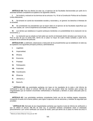 ARTÍCULO 428. Para los efectos de esta Ley, el ejercicio de las facultades discrecionales por parte de la 
autoridad sanitaria competente se sujetará a los siguientes criterios: 
I. Se fundará y motivará en los términos de los artículos 14 y 16 de la Constitución Política de los Estados 
105 
Unidos Mexicanos; 
II. Se tomarán en cuenta las necesidades sociales y nacionales y, en general, los derechos e intereses de 
la sociedad; 
III. Se considerarán los precedentes que se hayan dado en el ejercicio de las facultades específicas que 
van a ser usadas, así como la experiencia acumulada a ese respecto; 
IV. Los demás que establezca el superior jerárquico tendientes a la predictibilidad de la resolución de los 
funcionarios, y 
V. La resolución que se adopte se hará saber por escrito al interesado dentro del plazo que marca la Ley. 
Para el caso de que no exista éste, dentro de un plazo no mayor de cuatro meses contados a partir de la 
recepción de la solicitud del particular. 
ARTÍCULO 429. La definición, observancia e instrucción de los procedimientos que se establecen en esta Ley 
se sujetarán a los siguientes principios jurídicos y administrativos: 
I. Legalidad; 
II. Imparcialidad; 
III. Eficacia; 
IV. Economía; 
V. Probidad 
VI. Participación; 
VII. Publicidad; 
VIII. Coordinación; 
IX. Eficiencia 
X. Jerarquía, y 
XI. Buena fe. 
1 ARTÍCULO 430. Las autoridades sanitarias con base en los resultados de la visita o del informe de 
verificación a que se refiere el artículo 396 Bis de esta Ley podrán dictar las medidas para corregir las 
irregularidades que se hubieren encontrado notificándolas al interesado y dándole un plazo adecuado para su 
realización. 
ARTÍCULO 431. Las autoridades sanitarias competentes harán uso de las medidas legales necesarias, 
incluyendo el auxilio de la fuerza pública, para lograr la ejecución de las sanciones y medidas de seguridad que 
procedan. 
1 ARTÍCULO 432. Derivado de las irregularidades sanitarias que reporte el acta de informe de verificación a 
que se refiere el artículo 396 Bis de esta Ley, la autoridad sanitaria competente citará al interesado 
personalmente o por correo certificado con acuse de recibo, para que dentro de un plazo no menor de cinco ni 
1 Reforma en Diario Oficial de 14 de junio de 1991 
 