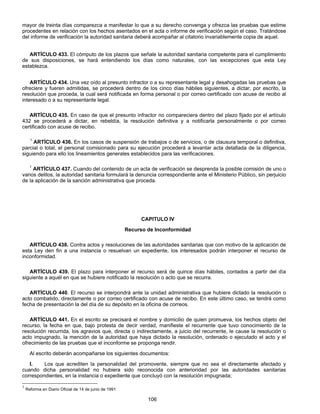 mayor de treinta días comparezca a manifestar lo que a su derecho convenga y ofrezca las pruebas que estime 
procedentes en relación con los hechos asentados en el acta o informe de verificación según el caso. Tratándose 
del informe de verificación la autoridad sanitaria deberá acompañar al citatorio invariablemente copia de aquel. 
ARTÍCULO 433. El cómputo de los plazos que señale la autoridad sanitaria competente para el cumplimiento 
de sus disposiciones, se hará entendiendo los días como naturales, con las excepciones que esta Ley 
establezca. 
ARTÍCULO 434. Una vez oído al presunto infractor o a su representante legal y desahogadas las pruebas que 
ofreciere y fueren admitidas, se procederá dentro de los cinco días hábiles siguientes, a dictar, por escrito, la 
resolución que proceda, la cual será notificada en forma personal o por correo certificado con acuse de recibo al 
interesado o a su representante legal. 
ARTÍCULO 435. En caso de que el presunto infractor no compareciera dentro del plazo fijado por el artículo 
432 se procederá a dictar, en rebeldía, la resolución definitiva y a notificarla personalmente o por correo 
certificado con acuse de recibo. 
1 ARTÍCULO 436. En los casos de suspensión de trabajos o de servicios, o de clausura temporal o definitiva, 
parcial o total, el personal comisionado para su ejecución procederá a levantar acta detallada de la diligencia, 
siguiendo para ello los lineamientos generales establecidos para las verificaciones. 
1 ARTÍCULO 437. Cuando del contenido de un acta de verificación se desprenda la posible comisión de uno o 
varios delitos, la autoridad sanitaria formulará la denuncia correspondiente ante el Ministerio Público, sin perjuicio 
de la aplicación de la sanción administrativa que proceda. 
CAPITULO IV 
Recurso de Inconformidad 
ARTÍCULO 438. Contra actos y resoluciones de las autoridades sanitarias que con motivo de la aplicación de 
esta Ley den fin a una instancia o resuelvan un expediente, los interesados podrán interponer el recurso de 
inconformidad. 
ARTÍCULO 439. El plazo para interponer el recurso será de quince días hábiles, contados a partir del día 
siguiente a aquél en que se hubiere notificado la resolución o acto que se recurra. 
ARTÍCULO 440. El recurso se interpondrá ante la unidad administrativa que hubiere dictado la resolución o 
acto combatido, directamente o por correo certificado con acuse de recibo. En este último caso, se tendrá como 
fecha de presentación la del día de su depósito en la oficina de correos. 
ARTÍCULO 441. En el escrito se precisará el nombre y domicilio de quien promueva, los hechos objeto del 
recurso, la fecha en que, bajo protesta de decir verdad, manifieste el recurrente que tuvo conocimiento de la 
resolución recurrida, los agravios que, directa o indirectamente, a juicio del recurrente, le cause la resolución o 
acto impugnado, la mención de la autoridad que haya dictado la resolución, ordenado o ejecutado el acto y el 
ofrecimiento de las pruebas que el inconforme se proponga rendir. 
Al escrito deberán acompañarse los siguientes documentos: 
I. Los que acrediten la personalidad del promovente, siempre que no sea el directamente afectado y 
cuando dicha personalidad no hubiera sido reconocida con anterioridad por las autoridades sanitarias 
correspondientes, en la instancia o expediente que concluyó con la resolución impugnada; 
106 
1 Reforma en Diario Oficial de 14 de junio de 1991 
 