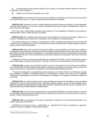 II. Los documentos que el recurrente ofrezca como pruebas y que tengan relación inmediata y directa con 
107 
la resolución o acto impugnado, y 
III. Original de la resolución impugnada, en su caso. 
ARTÍCULO 442. En la tramitación del recurso sólo se admitirán las pruebas que se ofrezcan en los términos 
del artículo 444 de esta Ley, sin que en ningún caso sea admisible la confesional. 
ARTÍCULO 443. Al recibir el recurso, la unidad respectiva verificará si éste es procedente, y si fue interpuesto 
en tiempo debe admitirlo o, en su caso, requerir al promovente para que lo aclare, concediéndole al efecto un 
término de cinco días hábiles. 
En el caso que la unidad citada considere, previo estudio de los antecedentes respectivos, que procede su 
desechamiento, emitirá opinión técnica en tal sentido. 
ARTÍCULO 444. En la substanciación del recurso sólo procederán las pruebas que se hayan ofrecido en la 
instancia o expediente que concluyó con la resolución o acto impugnado y las supervenientes. 
Las pruebas ofrecidas que procedan, se admitirán por el área competente que deba continuar el tramite del 
recurso y para su desahogo, en su caso, se dispondrá de un término de treinta días hábiles contados a partir de 
la fecha en que hayan sido admitidas. 
ARTÍCULO 445. En el caso de que el recurso fuere admitido, la unidad respectiva, sin resolver en lo relativo a 
la admisión de las pruebas que se ofrezcan, emitirá una opinión técnica del asunto dentro de un plazo de treinta 
días hábiles contados a partir del auto admisorio, y de inmediato remitirá el recurso y el expediente que contenga 
los antecedentes del caso, al área competente de la autoridad sanitaria que corresponda y que deba continuar el 
trámite del recurso. 
Tratándose de actos o resoluciones provenientes de la Secretaría de Salud, su titular resolverá los recursos 
que se interpongan y al efecto podrá confirmar, modificar o revocar el acto o resolución que se haya combatido. 
ARTÍCULO 446. El Titular de la Secretaría de Salud, en uso de las facultades que le confiere la Ley Orgánica 
de la Administración Pública Federal, podrá delegar la atribución consignada en el artículo anterior, sólo en los 
casos en que los actos o resoluciones recurridos no hayan sido emitidos directamente por él. 
1 El acuerdo de delegación correspondiente deberá publicarse en el Diario Oficial de la Federación. Cuando 
dicha delegación recaiga en servidores públicos de la Secretaría de Salud que operen en las Entidades 
Federativas, se gestionará que el acuerdo correspondiente se publique en las gacetas o periódicos oficiales de 
las mismas. 
ARTÍCULO 447. En el caso de resoluciones o actos sanitarios provenientes de los gobiernos de las entidades 
federativas, el recurso será resuelto por sus respectivos titulares, quienes, en uso de las facultades que la 
legislación aplicable les confiera podrán delegar dicha atribución, debiéndose publicar el acuerdo respectivo en el 
periódico oficial de la entidad federativa correspondiente. 
ARTÍCULO 448. A solicitud de los particulares que se consideren afectados por alguna resolución o acto de 
las autoridades sanitarias, éstas los orientarán sobre el derecho que tienen de recurrir la resolución o acto de que 
se trate, y sobre la tramitación del recurso. 
ARTÍCULO 449. La interposición del recurso suspenderá la ejecución de las sanciones pecuniarias, si el 
infractor garantiza el interés fiscal. 
Tratándose de otro tipo de actos o resoluciones, la interposición del recurso suspenderá su ejecución, 
siempre y cuando se satisfagan los siguientes requisitos: 
1 Reforma en Diario Oficial de 14 de junio de 1991 
 