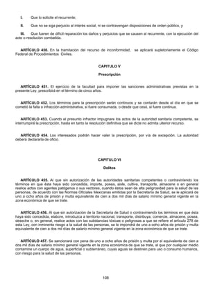 I. Que lo solicite el recurrente; 
II. Que no se siga perjuicio al interés social, ni se contravengan disposiciones de orden público, y 
III. Que fueren de difícil reparación los daños y perjuicios que se causen al recurrente, con la ejecución del 
108 
acto o resolución combatida. 
ARTÍCULO 450. En la tramitación del recurso de inconformidad, se aplicará supletoriamente el Código 
Federal de Procedimientos Civiles. 
CAPITULO V 
Prescripción 
ARTÍCULO 451. El ejercicio de la facultad para imponer las sanciones administrativas previstas en la 
presente Ley, prescribirá en el término de cinco años. 
ARTÍCULO 452. Los términos para la prescripción serán continuos y se contarán desde el día en que se 
cometió la falta o infracción administrativa, si fuere consumada, o desde que cesó, si fuere continua. 
ARTÍCULO 453. Cuando el presunto infractor impugnare los actos de la autoridad sanitaria competente, se 
interrumpirá la prescripción, hasta en tanto la resolución definitiva que se dicte no admita ulterior recurso. 
ARTÍCULO 454. Los interesados podrán hacer valer la prescripción, por vía de excepción. La autoridad 
deberá declararla de oficio. 
CAPITULO VI 
Delitos 
ARTÍCULO 455. Al que sin autorización de las autoridades sanitarias competentes o contraviniendo los 
términos en que ésta haya sido concedida, importe, posea, aisle, cultive, transporte, almacene o en general 
realice actos con agentes patógenos o sus vectores, cuando éstos sean de alta peligrosidad para la salud de las 
personas, de acuerdo con las Normas Oficiales Mexicanas emitidas por la Secretaría de Salud, se le aplicará de 
uno a ocho años de prisión y multa equivalente de cien a dos mil días de salario mínimo general vigente en la 
zona económica de que se trate. 
ARTÍCULO 456. Al que sin autorización de la Secretaría de Salud o contraviniendo los términos en que ésta 
haya sido concedida, elabore, introduzca a territorio nacional, transporte, distribuya, comercie, almacene, posea, 
deseche o, en general, realice actos con las substancias tóxicas o peligrosas a que se refiere el artículo 278 de 
esta Ley, con inminente riesgo a la salud de las personas, se le impondrá de uno a ocho años de prisión y multa 
equivalente de cien a dos mil días de salario mínimo general vigente en la zona económica de que se trate. 
ARTÍCULO 457. Se sancionará con pena de uno a ocho años de prisión y multa por el equivalente de cien a 
dos mil días de salario mínimo general vigente en la zona económica de que se trate, al que por cualquier medio 
contamine un cuerpo de agua, superficial o subterráneo, cuyas aguas se destinen para uso o consumo humanos, 
con riesgo para la salud de las personas. 
 
