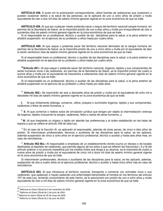 ARTÍCULO 458. A quien sin la autorización correspondiente, utilice fuentes de radiaciones que ocasionen o 
puedan ocasionar daños a la salud de las personas, se le aplicará de uno a ocho años de prisión y multa 
equivalente de cien a dos mil días de salario mínimo general vigente en la zona económica de que se trate. 
ARTÍCULO 459. Al que por cualquier medio pretenda sacar o saque del territorio nacional sangre humana, sin 
permiso de la Secretaría de Salud, se le impondrá prisión de uno a diez años y multa por el equivalente de cien a 
quinientos días de salario mínimo general vigente en la zona económica de que se trate. 
Si el responsable es un profesional, técnico o auxiliar de las disciplinas para la salud, a la pena anterior se 
añadirá suspensión en el ejercicio de su profesión u oficio hasta por cuatro años. 
ARTÍCULO 460. Al que saque o pretenda sacar del territorio nacional derivados de la sangre humana sin 
permiso de la Secretaría de Salud, se le impondrá prisión de uno a cinco años y multa por el equivalente de diez 
a ciento veinticinco días de salario mínimo general vigente en la zona económica de que se trate. 
Si el responsable fuere un profesional, técnico o auxiliar de las disciplinas para la salud, a la pena anterior se 
añadirá suspensión en el ejercicio de su profesión u oficio hasta por cuatro años. 
22Artículo 461.- Al que saque o pretenda sacar del territorio nacional, órganos, tejidos y sus componentes de 
seres humanos vivos o de cadáveres, sin permiso de la Secretaría de Salud, se le impondrá prisión de cuatro a 
quince años y multa por el equivalente de trescientos a setecientos días de salario mínimo general vigente en la 
zona económica de que se trate. 
Si el responsable es un profesional, técnico o auxiliar de las disciplinas para la salud, a la pena anterior se 
añadirá suspensión en el ejercicio de su profesión u oficio hasta por siete años. 
21 Artículo 462.- Se impondrán de seis a diecisiete años de prisión y multa por el equivalente de ocho mil a 
diecisiete mil días de salario mínimo general vigente en la zona económica de que se trate: 
I. Al que ilícitamente obtenga, conserve, utilice, prepare o suministre órganos, tejidos y sus componentes, 
109 
cadáveres o fetos de seres humanos, y 
8 II. Al que comercie o realice actos de simulación jurídica que tengan por objeto la intermediación onerosa 
de órganos, tejidos incluyendo la sangre, cadáveres, fetos o restos de seres humanos, y 
8 III. Al que trasplante un órgano o tejido sin atender las preferencias y el orden establecido en las listas de 
espera a que se refiere el artículo 336 de esta Ley. 
21 En el caso de la fracción III, se aplicarán al responsable, además de otras penas, de cinco a diez años de 
prisión. Si intervinieran profesionales, técnicos o auxiliares de las disciplinas para la salud, se les aplicará, 
además suspensión de cinco a ocho años en el ejercicio profesional, técnico o auxiliar y hasta seis años más, en 
caso de reincidencia. 
21 Artículo 462 Bis.- Al responsable o empleado de un establecimiento donde ocurra un deceso o de locales 
destinados al depósito de cadáveres, que permita alguno de los actos a que se refieren las fracciones I, II y III del 
artículo anterior o no procure impedirlos por los medios lícitos que tenga a su alcance, se le impondrá de cuatro a 
nueve años de prisión y multa por el equivalente de cinco mil a doce mil días de salario mínimo general vigente 
en la zona económica de que se trate. 
Si intervinieran profesionales, técnicos o auxiliares de las disciplinas para la salud, se les aplicará, además, 
suspensión de dos a cuatro años en el ejercicio profesional, técnico o auxiliar y hasta cinco años más en caso de 
reincidencia. 
ARTÍCULO 463. Al que introduzca al territorio nacional, transporte o comercie con animales vivos o sus 
cadáveres, que padezcan o hayan padecido una enfermedad transmisible al hombre en los términos del artículo 
157 de esta Ley, teniendo conocimiento de este hecho, se le sancionará con prisión de uno a ocho años y multa 
equivalente de cien a mil días de salario mínimo general vigente en la zona económica de que se trate. 
22 Reforma en Diario Oficial de 5 de noviembre de 2004 
21 Reforma en Diairo Oficial de 2 de junio de 2004 
8 Reforma en diario Oficial de 26 de mayo de 2000 
21 Reforma en Diairo Oficial de 2 de junio de 2004 
 