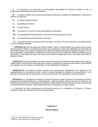 II. La prevención y el control de las enfermedades transmisibles de atención prioritaria, de las no 
11 
transmisibles más frecuentes y de los accidentes; 
III. La atención médica, que comprende actividades preventivas, curativas y de rehabilitación, incluyendo la 
atención de urgencias; 
IV. La atención materno-infantil; 
V. La planificación familiar; 
VI. La salud mental; 
VII. La prevención y el control de las enfermedades bucodentales; 
VIII. La disponibilidad de medicamentos y otros insumos esenciales para la salud; 
IX. La promoción del mejoramiento de la nutrición, y 
37X. La asistencia social a los grupos más vulnerables y, de éstos, de manera especial, a los pertenecientes 
a las comunidades indígenas. 
12 ARTÍCULO 28. Para los efectos del artículo anterior, habrá un Cuadro Básico de Insumos para el primer 
nivel de atención médica y un Catálogo de Insumos para el segundo y tercer nivel, elaborados por el Consejo de 
Salubridad General a los cuales se ajustarán las instituciones públicas del Sistema Nacional de Salud, y en los 
que se agruparán, caracterizarán y codificarán los insumos para la salud. Para esos efectos, participarán en su 
elaboración: La Secretaría de Salud, las instituciones públicas de seguridad social y las demás que señale el 
Ejecutivo Federal. 
ARTÍCULO 29. Del Cuadro Básico de Insumos del sector salud, la Secretaría de Salud determinará la lista de 
medicamentos y otros insumos esenciales para la salud, y garantizará su existencia permanente y disponibilidad 
a la población que los requiera, en coordinación con las autoridades competentes. 
ARTÍCULO 30. La Secretaría de Salud apoyará a las dependencias competentes en la vigilancia de los 
establecimientos de los sectores público, social y privado dedicados al expendio de medicamentos y a la 
provisión de insumos para su elaboración, a fin de que se adecuen a lo establecido en el artículo anterior. 
ARTÍCULO 31. La Secretaría de Comercio y Fomento Industrial, oyendo la opinión de la Secretaría de Salud, 
asegurará la adecuada distribución y comercialización y fijará los precios máximos de venta al público de los 
medicamentos e insumos. La Secretaría de Hacienda y Crédito Público tendrá la intervención que le corresponda 
en la determinación de precios, cuando tales bienes sean producidos por el sector público. 
La Secretaría de Salud proporcionará los elementos técnicos a la Secretaría de Comercio y Fomento 
Industrial, acerca de la importación de insumos para la salud. 
CAPITULO II 
Atención Médica 
37 Reforma en Diario Oficial de 19 de septiembre de 2006 
12 Reforma en Diario Oficial de 15 de mayo de 2003 
 