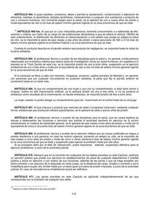 ARTÍCULO 464. A quien adultere, contamine, altere o permita la adulteración, contaminación o alteración de 
alimentos, bebidas no alcohólicas, bebidas alcohólicas, medicamentos o cualquier otra substancia o producto de 
uso o consumo humanos, con inminente peligro para la salud, se le aplicará de uno a nueve años de prisión y 
multa equivalente de cien a mil días de salario mínimo general vigente en la zona económica de que se trate. 
10 ARTÍCULO 464 bis. Al que por sí o por interpósita persona, teniendo conocimiento o a sabiendas de ello, 
autorice u ordene, por razón de su cargo en las instituciones alimentarias a que se refiere el artículo 199-Bis de 
este ordenamiento, la distribución de alimentos en descomposición o mal estado que ponga en peligro la salud 
de otro, se le impondrá la pena de seis meses a dos años de prisión o pena pecuniaria de 500 a 5 mil días de 
salario mínimo general vigente en el Distrito Federal o la zona económica de que se trate. 
Cuando la conducta descrita en el párrafo anterior sea producto de negligencia, se impondrá hasta la mitad de 
110 
la pena señalada. 
ARTÍCULO 465. Al profesional, técnico o auxiliar de las disciplinas para la salud y, en general, a toda persona 
relacionada con la práctica médica que realice actos de investigación clínica en seres humanos, sin sujetarse a lo 
previsto en el Título Quinto de esta Ley, se le impondrá prisión de uno a ocho años, suspensión en el ejercicio 
profesional de uno a tres años y multa por el equivalente de cien a dos mil días de salario mínimo general vigente 
en la zona económica de que se trate. 
Si la conducta se lleva a cabo con menores, incapaces, ancianos, sujetos privados de libertad o, en general, 
con personas que por cualquier circunstancia no pudieran resistirse, la pena que fija el párrafo anterior se 
aumentará hasta en un tanto más. 
ARTÍCULO 466. Al que sin consentimiento de una mujer o aun con su consentimiento, si ésta fuere menor o 
incapaz, realice en ella inseminación artificial, se le aplicará prisión de uno a tres años, si no se produce el 
embarazo como resultado de la inseminación; si resulta embarazo, se impondrá prisión de dos a ocho años. 
La mujer casada no podrá otorgar su consentimiento para ser inseminada sin la conformidad de su cónyuge. 
ARTÍCULO 467. Al que induzca o propicie que menores de edad o incapaces consuman, mediante cualquier 
forma, substancias que produzcan efectos psicotrópicos, se le aplicará de siete a quince años de prisión. 
ARTÍCULO 468. Al profesional, técnico o auxiliar de las disciplinas para la salud, que sin causa legítima se 
rehuse a desempeñar las funciones o servicios que solicite la autoridad sanitaria en ejercicio de la acción 
extraordinaria en materia de salubridad general, se le aplicará de seis meses a tres años de prisión y multa por el 
equivalente de cinco a cincuenta días de salario mínimo general vigente en la zona económica de que se trate. 
ARTÍCULO 469. Al profesional, técnico o auxiliar de la atención médica que sin causa justificada se niegue a 
prestar asistencia a una persona, en caso de notoria urgencia, poniendo en peligro su vida, se le impondrá de 
seis meses a cinco años de prisión y multa de cinco a ciento veinticinco días de salario mínimo general vigente 
en la zona económica de que se trate y suspensión para ejercer la profesión hasta por dos años. 
Si se produjere daño por la falta de intervención, podrá imponerse, además, suspensión definitiva para el 
ejercicio profesional, a juicio de la autoridad judicial. 
ARTÍCULO 470. Siempre que en la comisión de cualquiera de los delitos previstos en este Capítulo, participe 
un servidor público que preste sus servicios en establecimientos de salud de cualquier dependencia o entidad 
pública y actúe en ejercicio o con motivo de sus funciones, además de las penas a que se haga acreedor por 
dicha comisión y sin perjuicio de lo dispuesto en otras Leyes, se le destituirá del cargo, empleo o comisión y se le 
inhabilitará para ocupar otro similar hasta por un tanto igual a la pena de prisión impuesta, a juicio de la autoridad 
judicial. En caso de reincidencia la inhabilitación podrá ser definitiva. 
ARTÍCULO 471. Las penas previstas en este Capítulo se aplicarán independientemente de las que 
correspondan por la Comisión de cualquier otro delito. 
10 Adición en Diario Oficial de 5 de enero de 2001 
 