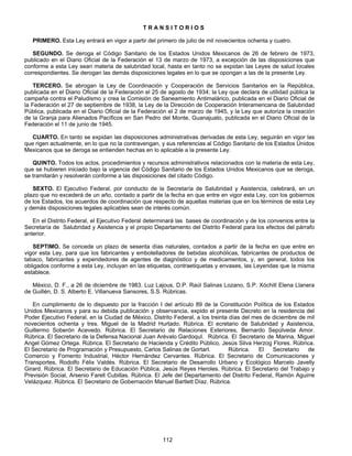 T R A N S I T O R I O S 
PRIMERO. Esta Ley entrará en vigor a partir del primero de julio de mil novecientos ochenta y cuatro. 
SEGUNDO. Se deroga el Código Sanitario de los Estados Unidos Mexicanos de 26 de febrero de 1973, 
publicado en el Diario Oficial de la Federación el 13 de marzo de 1973, a excepción de las disposiciones que 
conforme a esta Ley sean materia de salubridad local, hasta en tanto no se expidan las Leyes de salud locales 
correspondientes. Se derogan las demás disposiciones legales en lo que se opongan a las de la presente Ley. 
TERCERO. Se abrogan la Ley de Coordinación y Cooperación de Servicios Sanitarios en la República, 
publicada en el Diario Oficial de la Federación el 25 de agosto de 1934; la Ley que declara de utilidad pública la 
campaña contra el Paludismo y crea la Comisión de Saneamiento Antimalárico, publicada en el Diario Oficial de 
la Federación el 27 de septiembre de 1938, la Ley de la Dirección de Cooperación Interamericana de Salubridad 
Pública, publicada en el Diario Oficial de la Federación el 2 de marzo de 1945, y la Ley que autoriza la creación 
de la Granja para Alienados Pacíficos en San Pedro del Monte, Guanajuato, publicada en el Diario Oficial de la 
Federación el 11 de junio de 1945. 
CUARTO. En tanto se expidan las disposiciones administrativas derivadas de esta Ley, seguirán en vigor las 
que rigen actualmente, en lo que no la contravengan, y sus referencias al Código Sanitario de los Estados Unidos 
Mexicanos que se deroga se entienden hechas en lo aplicable a la presente Ley. 
QUINTO. Todos los actos, procedimientos y recursos administrativos relacionados con la materia de esta Ley, 
que se hubieren iniciado bajo la vigencia del Código Sanitario de los Estados Unidos Mexicanos que se deroga, 
se tramitarán y resolverán conforme a las disposiciones del citado Código. 
SEXTO. El Ejecutivo Federal, por conducto de la Secretaría de Salubridad y Asistencia, celebrará, en un 
plazo que no excederá de un año, contado a partir de la fecha en que entre en vigor esta Ley, con los gobiernos 
de los Estados, los acuerdos de coordinación que respecto de aquellas materias que en los términos de esta Ley 
y demás disposiciones legales aplicables sean de interés común. 
En el Distrito Federal, el Ejecutivo Federal determinará las bases de coordinación y de los convenios entre la 
Secretaría de Salubridad y Asistencia y el propio Departamento del Distrito Federal para los efectos del párrafo 
anterior. 
SEPTIMO. Se concede un plazo de sesenta días naturales, contados a partir de la fecha en que entre en 
vigor esta Ley, para que los fabricantes y embotelladores de bebidas alcohólicas, fabricantes de productos de 
tabaco, fabricantes y expendedores de agentes de diagnóstico y de medicamentos, y, en general, todos los 
obligados conforme a esta Ley, incluyan en las etiquetas, contraetiquetas y envases, las Leyendas que la misma 
establece. 
México, D. F., a 26 de diciembre de 1983. Luz Lajous, D.P. Raúl Salinas Lozano, S.P. Xóchitl Elena Llanera 
de Guillén, D. S. Alberto E. Villanueva Sansores, S.S. Rúbricas. 
En cumplimiento de lo dispuesto por la fracción I del artículo 89 de la Constitución Política de los Estados 
Unidos Mexicanos y para su debida publicación y observancia, expido el presente Decreto en la residencia del 
Poder Ejecutivo Federal, en la Ciudad de México, Distrito Federal, a los treinta días del mes de diciembre de mil 
novecientos ochenta y tres. Miguel de la Madrid Hurtado. Rúbrica. El ecretario de Salubridad y Asistencia, 
Guillermo Soberón Acevedo. Rúbrica. El Secretario de Relaciones Exteriores, Bernardo Sepúlveda Amor. 
Rúbrica. El Secretario de la Defensa Nacional Juan Arévalo GardoquI. Rúbrica. El Secretario de Marina, Miguel 
Angel Gómez Ortega. Rúbrica. El Secretario de Hacienda y Crédito Público, Jesús Silva Herzog Flores. Rúbrica. 
El Secretario de Programación y Presupuesto, Carlos Salinas de GortarI. Rúbrica. El Secretario de 
Comercio y Fomento Industrial, Héctor Hernández Cervantes. Rúbrica. El Secretario de Comunicaciones y 
Transportes, Rodolfo Félix Valdés. Rúbrica. El Secretario de Desarrollo Urbano y Ecológico Marcelo Javelly 
Girard. Rúbrica. El Secretario de Educación Pública, Jesús Reyes Heroles. Rúbrica. El Secretario del Trabajo y 
Previsión Social, Arsenio Farell Cubillas. Rúbrica. El Jefe del Departamento del Distrito Federal, Ramón Aguirre 
Velázquez. Rúbrica. El Secretario de Gobernación Manuel Bartlett Díaz. Rúbrica. 
112 
 