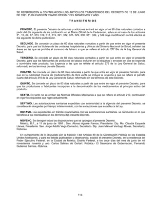 SE REPRODUCEN A CONTINUACION LOS ARTÍCULOS TRANSITORIOS DEL DECRETO DE 12 DE JUNIO 
DE 1991, PUBLICADO EN “DIARIO OFICIAL” DEL MISMO MES Y AÑO. 
T R A N S I T O R I O S 
PRIMERO. El presente Decreto de reformas y adiciones entrará en vigor a los 90 días naturales contados a 
partir del día siguiente de su publicación en el Diario Oficial de la Federación, salvo en el caso de los artículos 
3º., 15, 64, 67, 313, 314, 318, 319, 321, 322, 325, 329, 330, 331, 334, y 349 cuya modificación surtirá efectos al 
día siguiente de dicha publicación. 
SEGUNDO. Se concede un plazo de 60 días naturales contados a partir de que entre en vigor el presente 
Decreto, para que los titulares de las unidades hospitalarias y clínicas del Sistema Nacional de Salud, señalen las 
áreas en las que se prohíbe el consumo de tabaco a que se refiere el artículo 277 Bis de la Ley General de 
Salud. 
TERCERO. Se concede un plazo de 60 días naturales contados a partir de que entre en vigor el presente 
Decreto, para que los fabricantes de productos de tabaco incluyan en la etiquetas o envases en que se expenda 
o suministre este producto, las Leyenda a las que se refiere el artículo 276 de la Ley General de Salud, 
reformado en los términos de este Decreto. 
CUARTO. Se concede un plazo de 60 días naturales a partir de que entre en vigor el presente Decreto, para 
que en la publicidad masiva de medicamentos de libre venta se incluya la Leyenda a que se refiere el párrafo 
cuarto del artículo 310 de la Ley General de Salud, reformado en los términos de este Decreto. 
QUINTO. Se concede un plazo de 60 días naturales a partir de que entre en vigor el presente Decreto, para 
que los productores o fabricantes incorporen a la denominación de los medicamentos el principio activo del 
producto. 
SEXTO. En tanto no se emitan las Normas Oficiales Mexicanas a que se refiere el artículo 210, continuarán 
113 
en vigor los requisitos que rigen actualmente. 
SEPTIMO. Las autorizaciones sanitarias expedidas con anterioridad a la vigencia del presente Decreto, se 
considerarán otorgadas por tiempo indeterminado, con las excepciones que establezca la Ley. 
OCTAVO. Los expedientes en trámite relacionados con las autorizaciones sanitarias, se concluirán en lo que 
beneficie a los interesados en los términos del presente Decreto. 
NOVENO. Se derogan todas las disposiciones que se opongan al presente Decreto. 
México, D.F., a 11 de junio de 1991 . Sen. Alonso Aguirre Ramos, Presidente. Dip. Ma. Claudia Esqueda 
Llanes, Presidente. Sen. Jorge Adolfo Vega Camacho, Secretario. Dip. Juan Manuel Verdugo Rosas, Secretario; 
Rúbricas. 
En cumplimiento de lo dispuesto por la fracción I del Artículo 89 de la Constitución Política de los Estados 
Unidos Mexicanos, y para su debida publicación y observancia, expidió el presente Decreto, en la residencia del 
Poder Ejecutivo Federal, en la Ciudad de México, Distrito Federal, a los doce días del mes de junio de mil 
novecientos noventa y uno. Carlos Salinas de GortarI. Rúbrica,- El Secretario de Gobernación, Fernando 
Gutiérrez Barrios,- Rúbrica. 
 