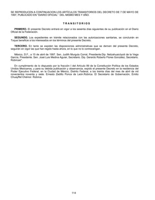 SE REPRODUCEN A CONTINUACION LOS ARTÍCULOS TRANSITORIOS DEL DECRETO DE 7 DE MAYO DE 
1997, PUBLICADO EN “DIARIO OFICIAL” DEL MISMO MES Y AÑO. 
T R A N S I T O R I O S 
PRIMERO. El presente Decreto entrará en vigor a los sesenta días siguientes de su publicación en el Diario 
114 
Oficial de la Federación. 
SEGUNDO. Los expedientes en trámite relacionados con las autorizaciones sanitarias, se concluirán en 
Toque beneficie a los interesados en los términos del presente Decreto. 
TERCERO. En tanto se expiden las disposiciones administrativas que se deriven del presente Decreto, 
seguirán en vigor las que han regido hasta ahora, en lo que no lo contravengan. 
México, D.F., a 15 de abril de 1997. Sen. Judith Murgula Corral, Presidente.Dip. Netzahuaicóyoti de la Vega 
García, Presidente. Sen. José Luis Medina Aguiar, Secretario. Dip. Gerardo Roberto Flores González, Secretario. 
Rúbricas". 
En cumplimiento de lo dispuesto por la fracción I deI Artículo 89 de la Constitución Política de los Estados 
Unidos Mexicanos, y para su debida publicación y observancia, expido el presente Decreto en la residencia del 
Poder Ejecutivo Federal, en la Ciudad de México, Distrito Federal, a los treinta días del mes de abril de mil 
novecientos noventa y siete. Ernesto Zedillo Ponce de León.Rúbrica. El Secretario de Gobernación, Emilio 
Chuayffet Chémor. Rúbrica. 
 
