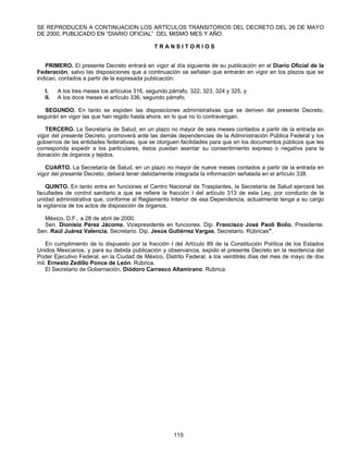 SE REPRODUCEN A CONTINUACION LOS ARTÍCULOS TRANSITORIOS DEL DECRETO DEL 26 DE MAYO 
DE 2000, PUBLICADO EN “DIARIO OFICIAL” DEL MISMO MES Y AÑO. 
T R A N S I T O R I O S 
PRIMERO. El presente Decreto entrará en vigor al día siguiente de su publicación en el Diario Oficial de la 
Federación, salvo las disposiciones que a continuación se señalan que entrarán en vigor en los plazos que se 
indican, contados a partir de la expresada publicación: 
I. A los tres meses los artículos 316, segundo párrafo, 322; 323, 324 y 325, y 
II. A los doce meses el artículo 336, segundo párrafo. 
SEGUNDO. En tanto se expiden las disposiciones administrativas que se deriven del presente Decreto, 
seguirán en vigor las que han regido hasta ahora, en lo que no lo contravengan. 
TERCERO. La Secretaría de Salud, en un plazo no mayor de seis meses contados a partir de la entrada en 
vigor del presente Decreto, promoverá ante las demás dependencias de la Administración Pública Federal y los 
gobiernos de las entidades federativas, que se otorguen facilidades para que en los documentos públicos que les 
corresponda expedir a los particulares, éstos puedan asentar su consentimiento expreso o negativa para la 
donación de órganos y tejidos. 
CUARTO. La Secretaría de Salud, en un plazo no mayor de nueve meses contados a partir de la entrada en 
vigor del presente Decreto, deberá tener debidamente integrada la información señalada en el artículo 338. 
QUINTO. En tanto entra en funciones el Centro Nacional de Trasplantes, la Secretaría de Salud ejercerá las 
facultades de control sanitario a que se refiere la fracción I del artículo 313 de esta Ley, por conducto de la 
unidad administrativa que, conforme al Reglamento Interior de esa Dependencia, actualmente tenga a su cargo 
la vigilancia de los actos de disposición de órganos. 
México, D.F., a 28 de abril de 2000. 
Sen. Dionisio Pérez Jácome, Vicepresidente en funciones. Dip. Francisco José Paoli Bolio, Presidente. 
Sen. Raúl Juárez Valencia, Secretario. Dip. Jesús Gutiérrez Vargas, Secretario. Rúbricas". 
En cumplimiento de lo dispuesto por la fracción I del Artículo 89 de la Constitución Política de los Estados 
Unidos Mexicanos, y para su debida publicación y observancia, expido el presente Decreto en la residencia del 
Poder Ejecutivo Federal, en la Ciudad de México, Distrito Federal, a los veintitrés días del mes de mayo de dos 
mil. Ernesto Zedillo Ponce de León. Rúbrica. 
El Secretario de Gobernación, Diódoro Carrasco Altamirano. Rúbrica. 
115 
 