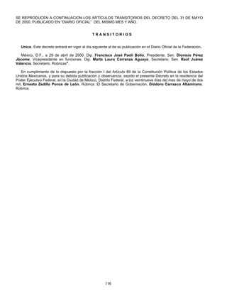 SE REPRODUCEN A CONTINUACION LOS ARTÍCULOS TRANSITORIOS DEL DECRETO DEL 31 DE MAYO 
DE 2000, PUBLICADO EN “DIARIO OFICIAL” DEL MISMO MES Y AÑO. 
T R A N S I T O R I O S 
Unico. Este decreto entrará en vigor al día siguiente al de su publicación en el Diario Oficial de la Federación. 
México, D.F., a 29 de abril de 2000. Dip. Francisco José Paoli Bolio, Presidente. Sen. Dionisio Pérez 
Jácome, Vicepresidente en funciones. Dip. Marta Laura Carranza Aguayo, Secretario. Sen. Raúl Juárez 
Valencia, Secretario. Rúbricas". 
En cumplimiento de lo dispuesto por la fracción I del Artículo 89 de la Constitución Política de los Estados 
Unidos Mexicanos, y para su debida publicación y observancia, expido el presente Decreto en la residencia del 
Poder Ejecutivo Federal, en la Ciudad de México, Distrito Federal, a los veintinueve días del mes de mayo de dos 
mil. Ernesto Zedillo Ponce de León. Rúbrica. El Secretario de Gobernación, Diódoro Carrasco Altamirano. 
Rúbrica. 
116 
 