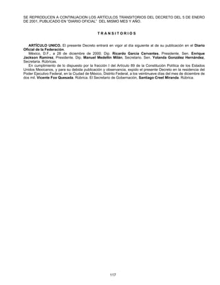 SE REPRODUCEN A CONTINUACION LOS ARTÍCULOS TRANSITORIOS DEL DECRETO DEL 5 DE ENERO 
DE 2001, PUBLICADO EN “DIARIO OFICIAL” DEL MISMO MES Y AÑO. 
T R A N S I T O R I O S 
ARTÍCULO UNICO. El presente Decreto entrará en vigor al día siguiente al de su publicación en el Diario 
117 
Oficial de la Federación. 
México, D.F., a 28 de diciembre de 2000. Dip. Ricardo García Cervantes, Presidente. Sen. Enrique 
Jackson Ramírez, Presidente. Dip. Manuel Medellín Milán, Secretario. Sen. Yolanda González Hernández, 
Secretaria. Rúbricas. 
En cumplimiento de lo dispuesto por la fracción I del Artículo 89 de la Constitución Política de los Estados 
Unidos Mexicanos, y para su debida publicación y observancia, expido el presente Decreto en la residencia del 
Poder Ejecutivo Federal, en la Ciudad de México, Distrito Federal, a los veintinueve días del mes de diciembre de 
dos mil. Vicente Fox Quesada. Rúbrica. El Secretario de Gobernación, Santiago Creel Miranda. Rúbrica. 
 