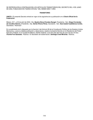 SE REPRODUCEN A CONTINUACION LOS ARTICULOS TRANSITORIOS DEL DECRETO DEL 4 DE JUNIO 
DE 2002, PUBLICADO EN "DIARIO OFICIAL" DEL MISMO MES Y AÑO. 
TRANSITORIO 
UNICO.- El presente Decreto entrará en vigor al día siguiente de su publicación en el Diario Oficial de la 
Federación. 
México, D.F., a 30 de abril de 2002.- Dip. Beatriz Elena Paredes Rangel, Presidenta.- Sen. Diego Fernández 
de Cevallos Ramos, Presidente.- Dip. Adrián Rivera Pérez, Secretario.- Sen. Sara Isabel Castellanos Cortés, 
Secretaria.- Rúbricas". 
En cumplimiento de lo dispuesto por la fracción I del Artículo 89 de la Constitución Política de los Estados Unidos 
Mexicanos, y para su debida publicación y observancia, expido el presente Decreto en la Residencia del Poder 
Ejecutivo Federal, en la Ciudad de México, Distrito Federal, a los tres días del mes de junio de dos mil dos.- 
Vicente Fox Quesada.- Rúbrica.- El Secretario de Gobernación, Santiago Creel Miranda.- Rúbrica. 
118 
 