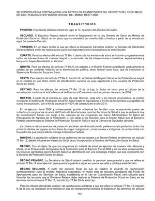 SE REPRODUCEN A CONTINUACION LOS ARTICULOS TRANSITORIOS DEL DECRETO DEL 15 DE MAYO 
DE 2003, PUBLICADO EN "DIARIO OFICIAL" DEL MISMO MES Y AÑO. 
T R A N S I T O R I O S 
PRIMERO. El presente Decreto entrará en vigor el 1o. de enero del año dos mil cuatro. 
SEGUNDO. El Ejecutivo Federal deberá emitir el Reglamento de la Ley General de Salud en Materia de 
Protección Social en Salud, en un plazo que no excederá de noventa días contados a partir de la entrada en 
vigor del presente Decreto. 
TERCERO. En un plazo similar al que se refiere la disposición transitoria anterior, el Consejo de Salubridad 
General deberá emitir las resoluciones que le correspondan como consecuencia de este Decreto. 
CUARTO. Para los efectos del artículo 77 Bis 1, dentro de los servicios de salud se incluirán progresivamente 
todas las intervenciones de manera integral, con exclusión de las intervenciones cosméticas, experimentales y 
las que no hayan demostrado su eficacia. 
QUINTO. Para los efectos del artículo 77 Bis 9, los estados y el Distrito Federal acreditarán gradualmente la 
calidad de las unidades médicas de la administración pública, tanto federal como local, que se incorporen al 
Sistema de Protección Social en Salud. 
SEXTO. Para efectos del artículo 77 Bis 7, fracción III, la Cédula del Registro Nacional de Población se exigirá 
en la medida en que dicho medio de identificación nacional se vaya expidiendo a los usuarios de Protección 
Social en Salud. 
SÉPTIMO. Para los efectos del artículo 77 Bis 12 de la Ley, la fecha de inicio para el cálculo de la 
actualización conforme al Índice Nacional de Precios al Consumidor será el primero de enero de 2004. 
OCTAVO. A partir de la entrada en vigor de este Decreto, cada año y de manera acumulativa, se podrán 
incorporar al Sistema de Protección Social en Salud hasta el equivalente a 14.3% de las familias susceptibles de 
nueva incorporación, con el fin de alcanzar el 100% de cobertura en el año 2010. 
En el ejercicio fiscal 2004 y subsecuentes, podrán adherirse las familias cuya incorporación pueda ser 
cubierta con cargo a los recursos del Fondo de Aportaciones para los Servicios de Salud a que se refiere la Ley 
de Coordinación Fiscal, con cargo a los recursos de los programas del Ramo Administrativo 12 Salud del 
Presupuesto de Egresos de la Federación y, con cargo a los recursos para la función Salud que el Ejecutivo 
Federal presente para el Sistema de Protección Social en Salud y que la Cámara de Diputados apruebe. 
La cobertura de los servicios de protección social en salud iniciará dando preferencia a la población de los dos 
primeros deciles de ingreso en las áreas de mayor marginación, zonas rurales e indígenas, de conformidad con 
los padrones que para el efecto maneje el Gobierno Federal. 
NOVENO. La aportación solidaria de los gobiernos de los estados y el Distrito Federal en términos del artículo 
77 Bis 13, deberá iniciarse en el ejercicio fiscal de su incorporación al Sistema de Protección Social en Salud. 
DÉCIMO. Con el objeto de que los programas en materia de salud se ejecuten de manera más eficiente y 
eficaz, en el Presupuesto de Egresos de la Federación para el Ejercicio Fiscal 2004 y en los años subsecuentes, 
los recursos aprobados para la función Salud se identificarán con una estrategia integral que sea congruente con 
el Sistema de Protección Social en Salud. 
DÉCIMO PRIMERO. La Secretaría de Salud deberá constituir la previsión presupuestal a que se refiere el 
artículo 77 Bis 18 en el ejercicio presupuestal siguiente a aquel en que se apruebe y publique este Decreto. 
DÉCIMO SEGUNDO. A partir del ejercicio fiscal en que se celebre el acuerdo de coordinación 
correspondiente, para la entidad federativa suscriptora, el monto total de recursos aprobados del Fondo de 
Aportaciones para los Servicios de Salud, establecido en la Ley de Coordinación Fiscal, será utilizado para 
financiar los recursos que el Gobierno Federal debe destinar al Sistema de Protección Social en Salud en los 
términos de los artículos 77 Bis 13, fracción II y 77 Bis 20 de esta Ley. 
Para los efectos del párrafo anterior, las aportaciones solidarias a que se refiere el artículo 77 Bis 13, fracción 
II, de la Ley, se realizarán en la medida en que se incorporen las familias al Sistema en los términos del artículo 
119 
 