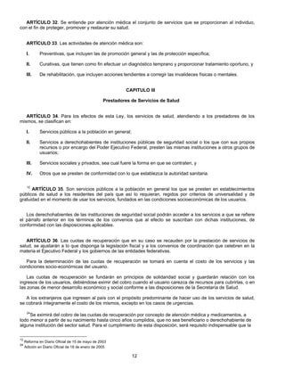 ARTÍCULO 32. Se entiende por atención médica el conjunto de servicios que se proporcionan al individuo, 
12 
con el fin de proteger, promover y restaurar su salud. 
ARTÍCULO 33. Las actividades de atención médica son: 
I. Preventivas, que incluyen las de promoción general y las de protección específica; 
II. Curativas, que tienen como fin efectuar un diagnóstico temprano y proporcionar tratamiento oportuno, y 
III. De rehabilitación, que incluyen acciones tendientes a corregir las invalideces físicas o mentales. 
CAPITULO III 
Prestadores de Servicios de Salud 
ARTÍCULO 34. Para los efectos de esta Ley, los servicios de salud, atendiendo a los prestadores de los 
mismos, se clasifican en: 
I. Servicios públicos a la población en general; 
II. Servicios a derechohabientes de instituciones públicas de seguridad social o los que con sus propios 
recursos o por encargo del Poder Ejecutivo Federal, presten las mismas instituciones a otros grupos de 
usuarios; 
III. Servicios sociales y privados, sea cual fuere la forma en que se contraten, y 
IV. Otros que se presten de conformidad con lo que establezca la autoridad sanitaria. 
12 ARTÍCULO 35. Son servicios públicos a la población en general los que se presten en establecimientos 
públicos de salud a los residentes del país que así lo requieran, regidos por criterios de universalidad y de 
gratuidad en el momento de usar los servicios, fundados en las condiciones socioeconómicas de los usuarios. 
Los derechohabientes de las instituciones de seguridad social podrán acceder a los servicios a que se refiere 
el párrafo anterior en los términos de los convenios que al efecto se suscriban con dichas instituciones, de 
conformidad con las disposiciones aplicables. 
ARTÍCULO 36. Las cuotas de recuperación que en su caso se recauden por la prestación de servicios de 
salud, se ajustarán a lo que disponga la legislación fiscal y a los convenios de coordinación que celebren en la 
materia el Ejecutivo Federal y los gobiernos de las entidades federativas. 
Para la determinación de las cuotas de recuperación se tomará en cuenta el costo de los servicios y las 
condiciones socio-económicas del usuario. 
Las cuotas de recuperación se fundarán en principios de solidaridad social y guardarán relación con los 
ingresos de los usuarios, debiéndose eximir del cobro cuando el usuario carezca de recursos para cubrirlas, o en 
las zonas de menor desarrollo económico y social conforme a las disposiciones de la Secretaría de Salud. 
A los extranjeros que ingresen al país con el propósito predominante de hacer uso de los servicios de salud, 
se cobrará íntegramente el costo de los mismos, excepto en los casos de urgencias. 
24Se eximirá del cobro de las cuotas de recuperación por concepto de atención médica y medicamentos, a 
todo menor a partir de su nacimiento hasta cinco años cumplidos, que no sea beneficiario o derechohabiente de 
alguna institución del sector salud. Para el cumplimiento de esta disposición, será requisito indispensable que la 
12 Reforma en Diario Oficial de 15 de mayo de 2003 
24 Adición en Diario Oficial de 18 de enero de 2005 
 