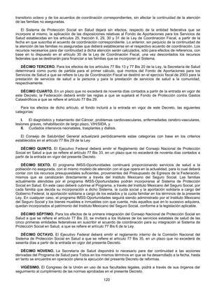 transitorio octavo y de los acuerdos de coordinación correspondientes, sin afectar la continuidad de la atención 
de las familias no aseguradas. 
El Sistema de Protección Social en Salud dejará sin efectos, respecto de la entidad federativa que se 
incorpore al mismo, la aplicación de las disposiciones relativas al Fondo de Aportaciones para los Servicios de 
Salud establecidas en los artículos 25, fracción II, 29, 30 y 31 de la Ley de Coordinación Fiscal, a partir de la 
fecha en que suscriba el acuerdo de coordinación correspondiente. Lo anterior, sin perjuicio de la continuidad de 
la atención de las familias no aseguradas que deberá establecerse en el respectivo acuerdo de coordinación. Los 
recursos necesarios para dar continuidad a dicha atención serán calculados, sólo para efectos de referencia, con 
base en lo dispuesto en el artículo 30 de la Ley de Coordinación Fiscal, una vez descontados los recursos 
federales que se destinarán para financiar a las familias que se incorporen al Sistema. 
DÉCIMO TERCERO. Para los efectos de los artículos 77 Bis 13 y 77 Bis 20 de la Ley, la Secretaría de Salud 
determinará como punto de partida para el primer cálculo, qué montos del Fondo de Aportaciones para los 
Servicios de Salud a que se refiere la Ley de Coordinación Fiscal se destinó en el ejercicio fiscal de 2003 para la 
prestación de servicios de salud a la persona y para la prestación de servicios de salud a la comunidad, 
respectivamente. 
DÉCIMO CUARTO. En un plazo que no excederá de noventa días contados a partir de la entrada en vigor de 
este Decreto, la Federación deberá emitir las reglas a que se sujetará el Fondo de Protección contra Gastos 
Catastróficos a que se refiere el artículo 77 Bis 29. 
Para los efectos de dicho artículo, el fondo incluirá a la entrada en vigor de este Decreto, las siguientes 
120 
categorías: 
I. El diagnóstico y tratamiento del Cáncer, problemas cardiovasculares, enfermedades cerebro-vasculares, 
lesiones graves, rehabilitación de largo plazo, VIH/SIDA, y 
II. Cuidados intensivos neonatales, trasplantes y diálisis. 
El Consejo de Salubridad General actualizará periódicamente estas categorías con base en los criterios 
establecidos en el artículo 77 Bis 29 de la Ley. 
DÉCIMO QUINTO. El Ejecutivo Federal deberá emitir el Reglamento del Consejo Nacional de Protección 
Social en Salud a que se refiere el artículo 77 Bis 33, en un plazo que no excederá de noventa días contados a 
partir de la entrada en vigor del presente Decreto. 
DÉCIMO SEXTO. El programa IMSS-Oportunidades continuará proporcionando servicios de salud a la 
población no asegurada, con el mismo modelo de atención con el que opera en la actualidad, para lo cual deberá 
contar con los recursos presupuestales suficientes, provenientes del Presupuesto de Egresos de la Federación, 
mismos que se canalizarán directamente a través del Instituto Mexicano del Seguro Social. Las familias 
actualmente atendidas por el programa IMSS-Oportunidades podrán incorporarse al Sistema de Protección 
Social en Salud. En este caso deberá cubrirse al Programa, a través del Instituto Mexicano del Seguro Social, por 
cada familia que decida su incorporación a dicho Sistema, la cuota social y la aportación solidaria a cargo del 
Gobierno Federal; la aportación solidaria a cargo de los estados y la cuota familiar en los términos de la presente 
Ley. En cualquier caso, el programa IMSS-Oportunidades seguirá siendo administrado por el Instituto Mexicano 
del Seguro Social y los bienes muebles e inmuebles con que cuenta, más aquellos que en lo sucesivo adquiera, 
quedan incorporados al patrimonio del Instituto Mexicano del Seguro Social, conforme a la legislación aplicable. 
DÉCIMO SÉPTIMO. Para los efectos de la primera integración del Consejo Nacional de Protección Social en 
Salud a que se refiere el artículo 77 Bis 33, se invitará a los titulares de los servicios estatales de salud de las 
cinco primeras entidades federativas en suscribir el acuerdo de coordinación para su integración al Sistema de 
Protección Social en Salud, a que se refiere el artículo 77 Bis 6 de la Ley. 
DÉCIMO OCTAVO. El Ejecutivo Federal deberá emitir el reglamento interno de la Comisión Nacional del 
Sistema de Protección Social en Salud a que se refiere el artículo 77 Bis 35, en un plazo que no excederá de 
sesenta días a partir de la entrada en vigor del presente Decreto. 
DÉCIMO NOVENO. La Secretaría de Salud dispondrá lo necesario para dar continuidad a las acciones 
derivadas del Programa de Salud para Todos en los mismos términos en que se ha desarrollado a la fecha, hasta 
en tanto se encuentre en operación plena la ejecución del presente Decreto de reformas. 
VIGÉSIMO. El Congreso de la Unión en uso de sus facultades legales, podrá a través de sus órganos dar 
seguimiento al cumplimiento de las normas aprobadas en el presente Decreto. 
 