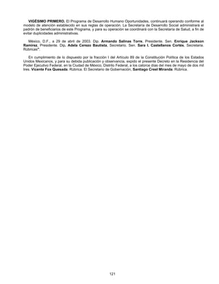 VIGÉSIMO PRIMERO. El Programa de Desarrollo Humano Oportunidades, continuará operando conforme al 
modelo de atención establecido en sus reglas de operación. La Secretaría de Desarrollo Social administrará el 
padrón de beneficiarios de este Programa, y para su operación se coordinará con la Secretaría de Salud, a fin de 
evitar duplicidades administrativas. 
México, D.F., a 29 de abril de 2003. Dip. Armando Salinas Torre, Presidente. Sen. Enrique Jackson 
Ramírez, Presidente. Dip. Adela Cerezo Bautista, Secretario. Sen. Sara I. Castellanos Cortés, Secretaria. 
Rúbricas". 
En cumplimiento de lo dispuesto por la fracción I del Artículo 89 de la Constitución Política de los Estados 
Unidos Mexicanos, y para su debida publicación y observancia, expido el presente Decreto en la Residencia del 
Poder Ejecutivo Federal, en la Ciudad de México, Distrito Federal, a los catorce días del mes de mayo de dos mil 
tres. Vicente Fox Quesada. Rúbrica. El Secretario de Gobernación, Santiago Creel Miranda. Rúbrica. 
121 
 