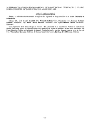 SE REPRODUCEN A CONTINUACION LOS ARTICULOS TRANSITORIOS DEL DECRETO DEL 13 DE JUNIO 
DE 2003, PUBLICADO EN "DIARIO OFICIAL" DEL MISMO MES Y AÑO. 
ARTÍCULO TRANSITORIO 
Único.- El presente Decreto entrará en vigor al día siguiente de su publicación en el Diario Oficial de la 
122 
Federación. 
México, D.F., a 30 de abril de 2003.- Dip. Armando Salinas Torre, Presidente.- Sen. Enrique Jackson 
Ramírez, Presidente.- Dip. Adela Cerezo Bautista, Secretaria.- Sen. Lydia Madero García, Secretaria.- 
Rúbricas". 
En cumplimiento de lo dispuesto por la fracción I del Artículo 89 de la Constitución Política de los Estados 
Unidos Mexicanos, y para su debida publicación y observancia, expido el presente Decreto en la Residencia del 
Poder Ejecutivo Federal, en la Ciudad de México, Distrito Federal, a los diez días del mes de junio de dos mil 
tres.- Vicente Fox Quesada.- Rúbrica.- El Secretario de Gobernación, Santiago Creel Miranda.- Rúbrica. 
 