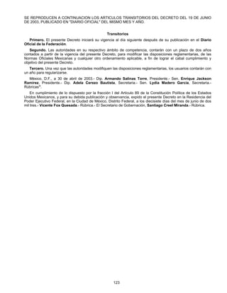 SE REPRODUCEN A CONTINUACION LOS ARTICULOS TRANSITORIOS DEL DECRETO DEL 19 DE JUNIO 
DE 2003, PUBLICADO EN "DIARIO OFICIAL" DEL MISMO MES Y AÑO. 
Transitorios 
Primero. El presente Decreto iniciará su vigencia al día siguiente después de su publicación en el Diario 
123 
Oficial de la Federación. 
Segundo. Las autoridades en su respectivo ámbito de competencia, contarán con un plazo de dos años 
contados a partir de la vigencia del presente Decreto, para modificar las disposiciones reglamentarias, de las 
Normas Oficiales Mexicanas y cualquier otro ordenamiento aplicable, a fin de lograr el cabal cumplimiento y 
objetivo del presente Decreto. 
Tercero. Una vez que las autoridades modifiquen las disposiciones reglamentarias, los usuarios contarán con 
un año para regularizarse. 
México, D.F., a 30 de abril de 2003.- Dip. Armando Salinas Torre, Presidente.- Sen. Enrique Jackson 
Ramírez, Presidente.- Dip. Adela Cerezo Bautista, Secretaria.- Sen. Lydia Madero García, Secretaria.- 
Rúbricas". 
En cumplimiento de lo dispuesto por la fracción I del Artículo 89 de la Constitución Política de los Estados 
Unidos Mexicanos, y para su debida publicación y observancia, expido el presente Decreto en la Residencia del 
Poder Ejecutivo Federal, en la Ciudad de México, Distrito Federal, a los diecisiete días del mes de junio de dos 
mil tres.- Vicente Fox Quesada.- Rúbrica.- El Secretario de Gobernación, Santiago Creel Miranda.- Rúbrica. 
 