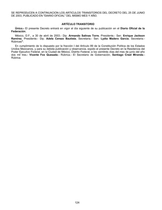 SE REPRODUCEN A CONTINUACION LOS ARTICULOS TRANSITORIOS DEL DECRETO DEL 25 DE JUNIO 
DE 2003, PUBLICADO EN "DIARIO OFICIAL" DEL MISMO MES Y AÑO. 
ARTÍCULO TRANSITORIO 
Único.- El presente Decreto entrará en vigor al día siguiente de su publicación en el Diario Oficial de la 
124 
Federación. 
México, D.F., a 30 de abril de 2003.- Dip. Armando Salinas Torre, Presidente.- Sen. Enrique Jackson 
Ramírez, Presidente.- Dip. Adela Cerezo Bautista, Secretaria.- Sen. Lydia Madero García, Secretaria.- 
Rúbricas". 
En cumplimiento de lo dispuesto por la fracción I del Artículo 89 de la Constitución Política de los Estados 
Unidos Mexicanos, y para su debida publicación y observancia, expido el presente Decreto en la Residencia del 
Poder Ejecutivo Federal, en la Ciudad de México, Distrito Federal, a los veintitrés días del mes de junio del año 
dos mil tres.- Vicente Fox Quesada.- Rúbrica.- El Secretario de Gobernación, Santiago Creel Miranda.- 
Rúbrica. 
 