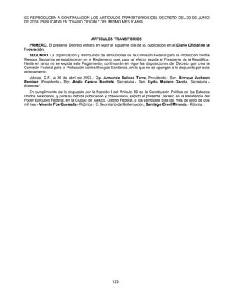 SE REPRODUCEN A CONTINUACION LOS ARTICULOS TRANSITORIOS DEL DECRETO DEL 30 DE JUNIO 
DE 2003, PUBLICADO EN "DIARIO OFICIAL" DEL MISMO MES Y AÑO. 
ARTICULOS TRANSITORIOS 
PRIMERO. El presente Decreto entrará en vigor al siguiente día de su publicación en el Diario Oficial de la 
125 
Federación. 
SEGUNDO. La organización y distribución de atribuciones de la Comisión Federal para la Protección contra 
Riesgos Sanitarios se establecerán en el Reglamento que, para tal efecto, expida el Presidente de la República. 
Hasta en tanto no se expida este Reglamento, continuarán en vigor las disposiciones del Decreto que crea la 
Comisión Federal para la Protección contra Riesgos Sanitarios, en lo que no se opongan a lo dispuesto por este 
ordenamiento. 
México, D.F., a 30 de abril de 2003.- Dip. Armando Salinas Torre, Presidente.- Sen. Enrique Jackson 
Ramírez, Presidente.- Dip. Adela Cerezo Bautista, Secretaria.- Sen. Lydia Madero García, Secretaria.- 
Rúbricas". 
En cumplimiento de lo dispuesto por la fracción I del Artículo 89 de la Constitución Política de los Estados 
Unidos Mexicanos, y para su debida publicación y observancia, expido el presente Decreto en la Residencia del 
Poder Ejecutivo Federal, en la Ciudad de México, Distrito Federal, a los veintisiete días del mes de junio de dos 
mil tres.- Vicente Fox Quesada.- Rúbrica.- El Secretario de Gobernación, Santiago Creel Miranda.- Rúbrica. 
 