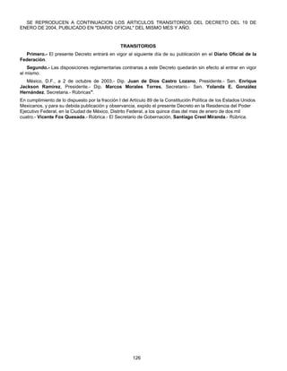 SE REPRODUCEN A CONTINUACION LOS ARTICULOS TRANSITORIOS DEL DECRETO DEL 19 DE 
ENERO DE 2004, PUBLICADO EN "DIARIO OFICIAL" DEL MISMO MES Y AÑO. 
TRANSITORIOS 
Primero.- El presente Decreto entrará en vigor al siguiente día de su publicación en el Diario Oficial de la 
126 
Federación. 
Segundo.- Las disposiciones reglamentarias contrarias a este Decreto quedarán sin efecto al entrar en vigor 
el mismo. 
México, D.F., a 2 de octubre de 2003.- Dip. Juan de Dios Castro Lozano, Presidente.- Sen. Enrique 
Jackson Ramírez, Presidente.- Dip. Marcos Morales Torres, Secretario.- Sen. Yolanda E. González 
Hernández, Secretaria.- Rúbricas". 
En cumplimiento de lo dispuesto por la fracción I del Artículo 89 de la Constitución Política de los Estados Unidos 
Mexicanos, y para su debida publicación y observancia, expido el presente Decreto en la Residencia del Poder 
Ejecutivo Federal, en la Ciudad de México, Distrito Federal, a los quince días del mes de enero de dos mil 
cuatro.- Vicente Fox Quesada.- Rúbrica.- El Secretario de Gobernación, Santiago Creel Miranda.- Rúbrica. 
 