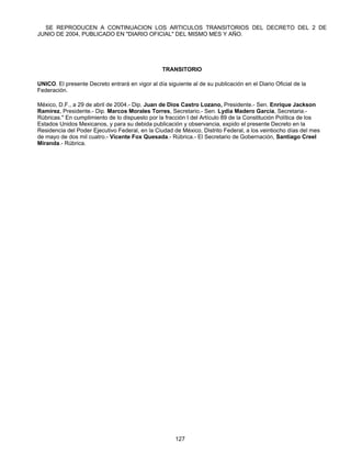 SE REPRODUCEN A CONTINUACION LOS ARTICULOS TRANSITORIOS DEL DECRETO DEL 2 DE 
JUNIO DE 2004, PUBLICADO EN "DIARIO OFICIAL" DEL MISMO MES Y AÑO. 
TRANSITORIO 
UNICO. El presente Decreto entrará en vigor al día siguiente al de su publicación en el Diario Oficial de la 
Federación. 
México, D.F., a 29 de abril de 2004.- Dip. Juan de Dios Castro Lozano, Presidente.- Sen. Enrique Jackson 
Ramírez, Presidente.- Dip. Marcos Morales Torres, Secretario.- Sen. Lydia Madero García, Secretaria.- 
Rúbricas." En cumplimiento de lo dispuesto por la fracción I del Artículo 89 de la Constitución Política de los 
Estados Unidos Mexicanos, y para su debida publicación y observancia, expido el presente Decreto en la 
Residencia del Poder Ejecutivo Federal, en la Ciudad de México, Distrito Federal, a los veintiocho días del mes 
de mayo de dos mil cuatro.- Vicente Fox Quesada.- Rúbrica.- El Secretario de Gobernación, Santiago Creel 
Miranda.- Rúbrica. 
127 
 