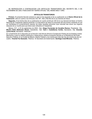 SE REPRODUCEN A CONTINUACION LOS ARTICULOS TRANSITORIOS DEL DECRETO DEL 5 DE 
NOVIEMBRE DE 2004, PUBLICADO EN "DIARIO OFICIAL" DEL MISMO MES Y AÑO. 
ARTICULOS TRANSITORIOS 
Primero. El presente Decreto entrará en vigor el día siguiente al de su publicación en el Diario Oficial de la 
Federación, sólo en cuanto a los Artículos 333, 461, 462 y 462 Bis de la Ley General de Salud. 
Segundo. A los treinta días de su publicación en cuanto al Artículo 329 de la Ley General de Salud, el Centro 
Nacional de Trasplantes deberá presentar a la Secretaría de Salud la propuesta del documento mediante el cual 
se manifestará el consentimiento expreso de todas aquellas personas cuya voluntad sea donar sus órganos 
después de su muerte para que éstos sean utilizados en trasplantes. 
México, D.F., a 23 de septiembre de 2004.- Sen. Diego Fernández de Cevallos Ramos, Presidente.- Dip. 
Manlio Fabio Beltrones Rivera, Presidente.- Sen. Sara I. Castellanos Cortés, Secretaria.- Dip. Graciela 
Larios Rivas, Secretaria.- Rúbricas." 
En cumplimiento de lo dispuesto por la fracción I del Artículo 89 de la Constitución Política de los Estados Unidos 
Mexicanos y para su debida publicación y observancia, expido el presente Decreto en la Residencia del Poder 
Ejecutivo Federal, en la Ciudad de México, Distrito Federal, a los veintinueve días del mes de octubre de dos mil 
cuatro.- Vicente Fox Quesada.- Rúbrica.- El Secretario de Gobernación, Santiago Creel Miranda.- Rúbrica. 
128 
 