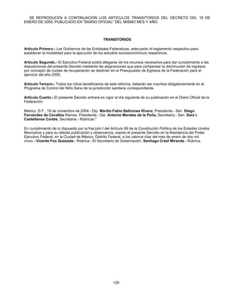 SE REPRODUCEN A CONTINUACION LOS ARTICULOS TRANSITORIOS DEL DECRETO DEL 18 DE 
ENERO DE 2005, PUBLICADO EN "DIARIO OFICIAL" DEL MISMO MES Y AÑO. 
TRANSITORIOS 
Artículo Primero.- Los Gobiernos de las Entidades Federativas, adecuarán el reglamento respectivo para 
establecer la modalidad para la ejecución de los estudios socioeconómicos respectivos. 
Artículo Segundo.- El Ejecutivo Federal podrá allegarse de los recursos necesarios para dar cumplimiento a las 
disposiciones del presente Decreto mediante las asignaciones que para compensar la disminución de ingresos 
por concepto de cuotas de recuperación se destinen en el Presupuesto de Egresos de la Federación para el 
ejercicio del año 2005. 
Artículo Tercero.- Todos los niños beneficiarios de esta reforma, deberán ser inscritos obligatoriamente en el 
Programa de Control del Niño Sano de la jurisdicción sanitaria correspondiente. 
Artículo Cuarto.- El presente Decreto entrará en vigor al día siguiente de su publicación en el Diario Oficial de la 
Federación. 
México, D.F., 18 de noviembre de 2004.- Dip. Manlio Fabio Beltrones Rivera, Presidente.- Sen. Diego 
Fernández de Cevallos Ramos, Presidente.- Dip. Antonio Morales de la Peña, Secretario.- Sen. Sara I. 
Castellanos Cortés, Secretaria.- Rúbricas." 
En cumplimiento de lo dispuesto por la fracción I del Artículo 89 de la Constitución Política de los Estados Unidos 
Mexicanos y para su debida publicación y observancia, expido el presente Decreto en la Residencia del Poder 
Ejecutivo Federal, en la Ciudad de México, Distrito Federal, a los catorce días del mes de enero de dos mil 
cinco.- Vicente Fox Quesada.- Rúbrica.- El Secretario de Gobernación, Santiago Creel Miranda.- Rúbrica. 
129 
 