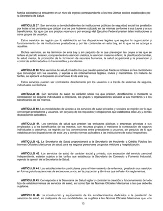 familia solicitante se encuentre en un nivel de ingreso correspondiente a los tres últimos deciles establecidos por 
la Secretaría de Salud. 
ARTÍCULO 37. Son servicios a derechohabientes de instituciones públicas de seguridad social los prestados 
por éstas a las personas que cotizan o a las que hubieren cotizado en las mismas conforme a sus Leyes y a sus 
beneficiarios, los que con sus propios recursos o por encargo del Ejecutivo Federal presten tales instituciones a 
otros grupos de usuarios. 
Estos servicios se regirán por lo establecido en las disposiciones legales que regulan la organización y 
funcionamiento de las instituciones prestadoras y por las contenidas en esta Ley, en lo que no se oponga a 
aquéllas. 
Dichos servicios, en los términos de esta Ley y sin perjuicio de lo que prevengan las Leyes a las que se 
refiere el párrafo anterior, comprenderán la atención médica, la atención materno-infantil, la planificación familiar, 
la salud mental, la promoción de la formación de recursos humanos, la salud ocupacional y la prevención y 
control de enfermedades no transmisibles y accidentes. 
ARTÍCULO 38. Son servicios de salud privados los que presten personas físicas o morales en las condiciones 
que convengan con los usuarios, y sujetas a los ordenamientos legales, civiles y mercantiles. En materia de 
tarifas, se aplicará lo dispuesto en el artículo 43 de esta Ley. 
Estos servicios pueden ser contratados directamente por los usuarios o a través de sistemas de seguros, 
13 
individuales o colectivos. 
ARTÍCULO 39. Son servicios de salud de carácter social los que presten, directamente o mediante la 
contratación de seguros individuales o colectivos, los grupos y organizaciones sociales a sus miembros y a los 
beneficiarios de los mismos. 
ARTÍCULO 40. Las modalidades de acceso a los servicios de salud privados y sociales se regirán por lo que 
convengan prestadores y usuarios, sin perjuicio de los requisitos y obligaciones que establezca esta Ley y demás 
disposiciones aplicables. 
ARTÍCULO 41. Los servicios de salud que presten las entidades públicas o empresas privadas a sus 
empleados y a los beneficiarios de los mismos, con recursos propios o mediante la contratación de seguros 
individuales o colectivos, se regirán por las convenciones entre prestadores y usuarios, sin perjuicio de lo que 
establezcan las disposiciones de esta Ley y demás normas aplicables a las instituciones de salud respectivas. 
ARTÍCULO 42. La Secretaría de Salud proporcionará a la Secretaría de Hacienda y Crédito Público las 
Normas Oficiales Mexicanas de salud para los seguros personales de gastos médicos y hospitalización. 
ARTÍCULO 43. Los servicios de salud de carácter social y privado, con excepción del servicio personal 
independiente, estarán sujetos a las tarifas que establezca la Secretaría de Comercio y Fomento Industrial, 
oyendo la opinión de la Secretaría de Salud. 
ARTÍCULO 44. Los establecimientos particulares para el internamiento de enfermos, prestarán sus servicios 
en forma gratuita a personas de escasos recursos, en la proporción y términos que señalen los reglamentos. 
ARTÍCULO 45. Corresponde a la Secretaría de Salud vigilar y controlar la creación y funcionamiento de todo 
tipo de establecimientos de servicios de salud, así como fijar las Normas Oficiales Mexicanas a las que deberán 
sujetarse. 
ARTÍCULO 46. La construcción y equipamiento de los establecimientos dedicados a la prestación de 
servicios de salud, en cualquiera de sus modalidades, se sujetará a las Normas Oficiales Mexicanas que, con 
 