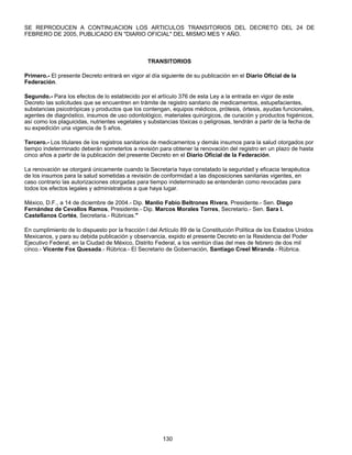 SE REPRODUCEN A CONTINUACION LOS ARTICULOS TRANSITORIOS DEL DECRETO DEL 24 DE 
FEBRERO DE 2005, PUBLICADO EN "DIARIO OFICIAL" DEL MISMO MES Y AÑO. 
TRANSITORIOS 
Primero.- El presente Decreto entrará en vigor al día siguiente de su publicación en el Diario Oficial de la 
Federación. 
Segundo.- Para los efectos de lo establecido por el artículo 376 de esta Ley a la entrada en vigor de este 
Decreto las solicitudes que se encuentren en trámite de registro sanitario de medicamentos, estupefacientes, 
substancias psicotrópicas y productos que los contengan, equipos médicos, prótesis, órtesis, ayudas funcionales, 
agentes de diagnóstico, insumos de uso odontológico, materiales quirúrgicos, de curación y productos higiénicos, 
así como los plaguicidas, nutrientes vegetales y substancias tóxicas o peligrosas, tendrán a partir de la fecha de 
su expedición una vigencia de 5 años. 
Tercero.- Los titulares de los registros sanitarios de medicamentos y demás insumos para la salud otorgados por 
tiempo indeterminado deberán someterlos a revisión para obtener la renovación del registro en un plazo de hasta 
cinco años a partir de la publicación del presente Decreto en el Diario Oficial de la Federación. 
La renovación se otorgará únicamente cuando la Secretaría haya constatado la seguridad y eficacia terapéutica 
de los insumos para la salud sometidas a revisión de conformidad a las disposiciones sanitarias vigentes, en 
caso contrario las autorizaciones otorgadas para tiempo indeterminado se entenderán como revocadas para 
todos los efectos legales y administrativos a que haya lugar. 
México, D.F., a 14 de diciembre de 2004.- Dip. Manlio Fabio Beltrones Rivera, Presidente.- Sen. Diego 
Fernández de Cevallos Ramos, Presidente.- Dip. Marcos Morales Torres, Secretario.- Sen. Sara I. 
Castellanos Cortés, Secretaria.- Rúbricas." 
En cumplimiento de lo dispuesto por la fracción I del Artículo 89 de la Constitución Política de los Estados Unidos 
Mexicanos, y para su debida publicación y observancia, expido el presente Decreto en la Residencia del Poder 
Ejecutivo Federal, en la Ciudad de México, Distrito Federal, a los veintiún días del mes de febrero de dos mil 
cinco.- Vicente Fox Quesada.- Rúbrica.- El Secretario de Gobernación, Santiago Creel Miranda.- Rúbrica. 
130 
 