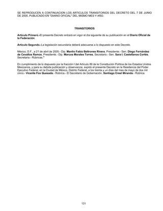 SE REPRODUCEN A CONTINUACION LOS ARTICULOS TRANSITORIOS DEL DECRETO DEL 7 DE JUNIO 
DE 2005, PUBLICADO EN "DIARIO OFICIAL" DEL MISMO MES Y AÑO. 
TRANSITORIOS 
Artículo Primero.-El presente Decreto entrará en vigor el día siguiente de su publicación en el Diario Oficial de 
la Federación. 
Artículo Segundo.-La legislación secundaria deberá adecuarse a lo dispuesto en este Decreto. 
México, D.F., a 21 de abril de 2005.- Dip. Manlio Fabio Beltrones Rivera, Presidente.- Sen. Diego Fernández 
de Cevallos Ramos, Presidente.- Dip. Marcos Morales Torres, Secretario.- Sen. Sara I. Castellanos Cortés, 
Secretaria.- Rúbricas." 
En cumplimiento de lo dispuesto por la fracción I del Artículo 89 de la Constitución Política de los Estados Unidos 
Mexicanos, y para su debida publicación y observancia, expido el presente Decreto en la Residencia del Poder 
Ejecutivo Federal, en la Ciudad de México, Distrito Federal, a los treinta y un días del mes de mayo de dos mil 
cinco.- Vicente Fox Quesada.- Rúbrica.- El Secretario de Gobernación, Santiago Creel Miranda.- Rúbrica. 
131 
 