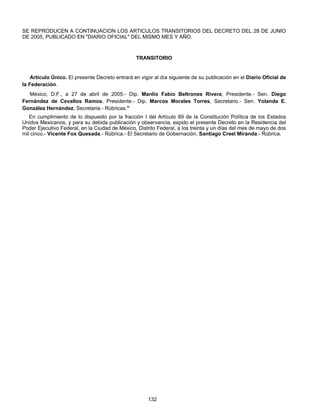 SE REPRODUCEN A CONTINUACION LOS ARTICULOS TRANSITORIOS DEL DECRETO DEL 28 DE JUNIO 
DE 2005, PUBLICADO EN "DIARIO OFICIAL" DEL MISMO MES Y AÑO. 
TRANSITORIO 
Artículo Único. El presente Decreto entrará en vigor al día siguiente de su publicación en el Diario Oficial de 
132 
la Federación. 
México, D.F., a 27 de abril de 2005.- Dip. Manlio Fabio Beltrones Rivera, Presidente.- Sen. Diego 
Fernández de Cevallos Ramos, Presidente.- Dip. Marcos Morales Torres, Secretario.- Sen. Yolanda E. 
González Hernández, Secretaria.- Rúbricas." 
En cumplimiento de lo dispuesto por la fracción I del Artículo 89 de la Constitución Política de los Estados 
Unidos Mexicanos, y para su debida publicación y observancia, expido el presente Decreto en la Residencia del 
Poder Ejecutivo Federal, en la Ciudad de México, Distrito Federal, a los treinta y un días del mes de mayo de dos 
mil cinco.- Vicente Fox Quesada.- Rúbrica.- El Secretario de Gobernación, Santiago Creel Miranda.- Rúbrica. 
 