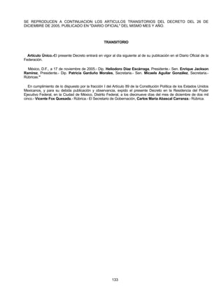 SE REPRODUCEN A CONTINUACION LOS ARTICULOS TRANSITORIOS DEL DECRETO DEL 26 DE 
DICIEMBRE DE 2005, PUBLICADO EN "DIARIO OFICIAL" DEL MISMO MES Y AÑO. 
TRANSITORIO 
Artículo Único.-El presente Decreto entrará en vigor al día siguiente al de su publicación en el Diario Oficial de la 
Federación. 
México, D.F., a 17 de noviembre de 2005.- Dip. Heliodoro Díaz Escárraga, Presidente.- Sen. Enrique Jackson 
Ramírez, Presidente.- Dip. Patricia Garduño Morales, Secretaria.- Sen. Micaela Aguilar González, Secretaria.- 
Rúbricas." 
En cumplimiento de lo dispuesto por la fracción I del Artículo 89 de la Constitución Política de los Estados Unidos 
Mexicanos, y para su debida publicación y observancia, expido el presente Decreto en la Residencia del Poder 
Ejecutivo Federal, en la Ciudad de México, Distrito Federal, a los diecinueve días del mes de diciembre de dos mil 
cinco.- Vicente Fox Quesada.- Rúbrica.- El Secretario de Gobernación, Carlos María Abascal Carranza.- Rúbrica. 
133 
 